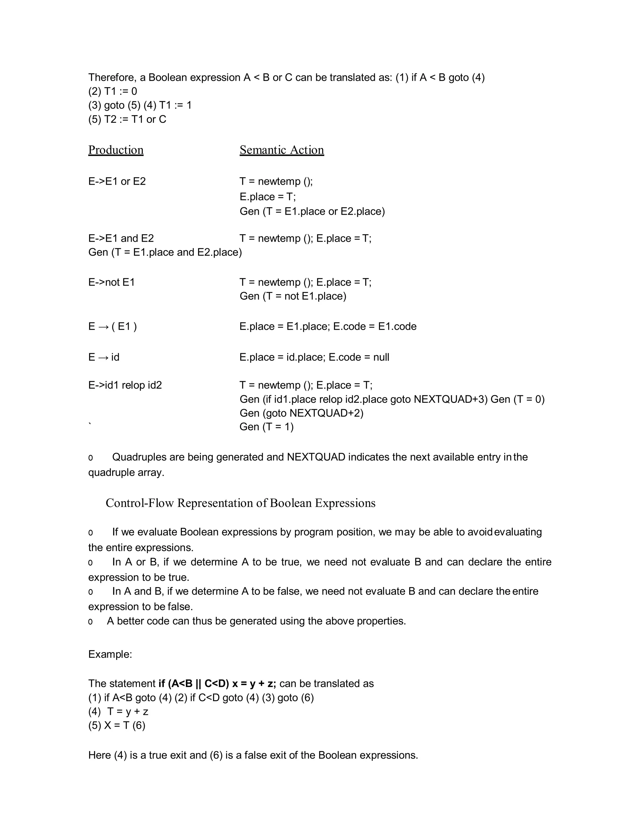 Therefore, a Boolean expression A < B or C can be translated as: (1) if A < B goto (4)
(2) T1 := 0
(3) goto (5) (4) T1 := 1
(5) T2 := T1 or C
Production Semantic Action
E->E1 or E2 T = newtemp ();
E.place = T;
Gen (T = E1.place or E2.place)
E->E1 and E2 T = newtemp (); E.place = T;
Gen (T = E1.place and E2.place)
E->not E1 T = newtemp (); E.place = T;
Gen (T = not E1.place)
E → ( E1 ) E.place = E1.place; E.code = E1.code
E → id E.place = id.place; E.code = null
E->id1 relop id2 T = newtemp (); E.place = T;
Gen (if id1.place relop id2.place goto NEXTQUAD+3) Gen (T = 0)
Gen (goto NEXTQUAD+2)
` Gen (T = 1)
o Quadruples are being generated and NEXTQUAD indicates the next available entry inthe
quadruple array.
Control-Flow Representation of Boolean Expressions
o If we evaluate Boolean expressions by program position, we may be able to avoidevaluating
the entire expressions.
o In A or B, if we determine A to be true, we need not evaluate B and can declare the entire
expression to be true.
o In A and B, if we determine A to be false, we need not evaluate B and can declare the entire
expression to be false.
o A better code can thus be generated using the above properties.
Example:
The statement if (A<B || C<D) x = y + z; can be translated as
(1) if A<B goto (4) (2) if C<D goto (4) (3) goto (6)
(4) T = y + z
(5) X = T (6)
Here (4) is a true exit and (6) is a false exit of the Boolean expressions.
 