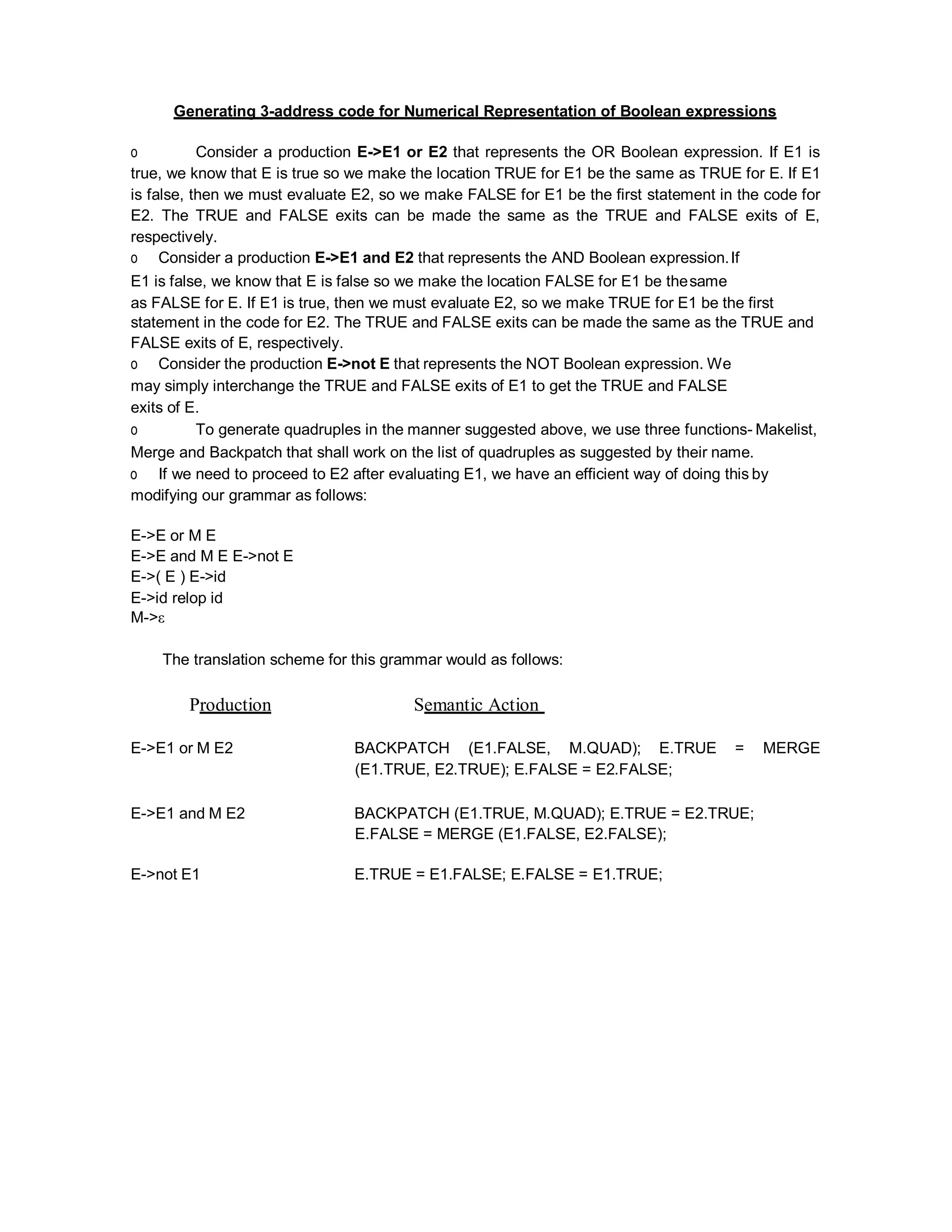 Generating 3-address code for Numerical Representation of Boolean expressions
o Consider a production E->E1 or E2 that represents the OR Boolean expression. If E1 is
true, we know that E is true so we make the location TRUE for E1 be the same as TRUE for E. If E1
is false, then we must evaluate E2, so we make FALSE for E1 be the first statement in the code for
E2. The TRUE and FALSE exits can be made the same as the TRUE and FALSE exits of E,
respectively.
o Consider a production E->E1 and E2 that represents the AND Boolean expression.If
E1 is false, we know that E is false so we make the location FALSE for E1 be thesame
as FALSE for E. If E1 is true, then we must evaluate E2, so we make TRUE for E1 be the first
statement in the code for E2. The TRUE and FALSE exits can be made the same as the TRUE and
FALSE exits of E, respectively.
o Consider the production E->not E that represents the NOT Boolean expression. We
may simply interchange the TRUE and FALSE exits of E1 to get the TRUE and FALSE
exits of E.
o To generate quadruples in the manner suggested above, we use three functions- Makelist,
Merge and Backpatch that shall work on the list of quadruples as suggested by their name.
o If we need to proceed to E2 after evaluating E1, we have an efficient way of doing this by
modifying our grammar as follows:
E->E or M E
E->E and M E E->not E
E->( E ) E->id
E->id relop id
M->ε
The translation scheme for this grammar would as follows:
Production Semantic Action
E->E1 or M E2 BACKPATCH (E1.FALSE, M.QUAD); E.TRUE = MERGE
(E1.TRUE, E2.TRUE); E.FALSE = E2.FALSE;
E->E1 and M E2 BACKPATCH (E1.TRUE, M.QUAD); E.TRUE = E2.TRUE;
E.FALSE = MERGE (E1.FALSE, E2.FALSE);
E->not E1 E.TRUE = E1.FALSE; E.FALSE = E1.TRUE;
 