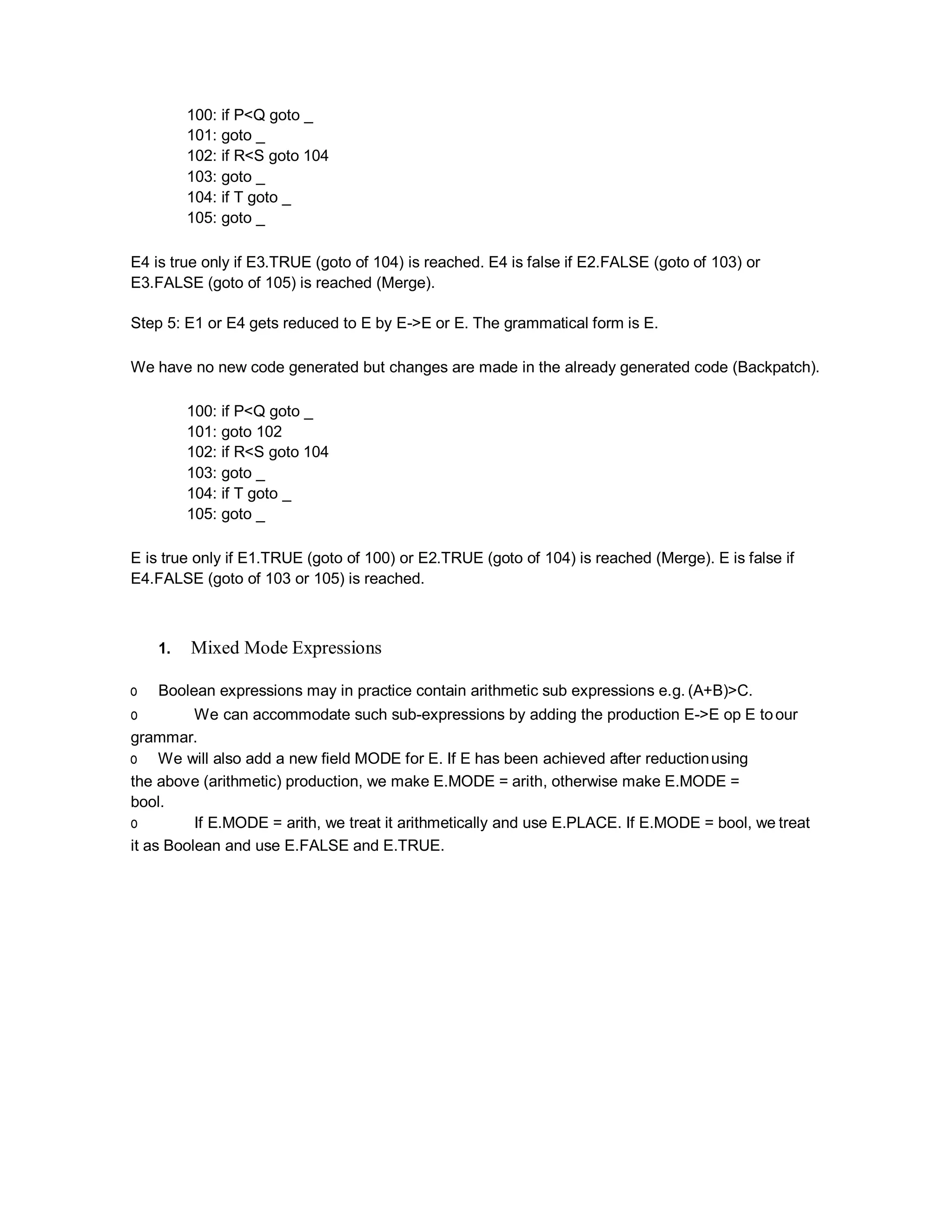 100: if P<Q goto _
101: goto _
102: if R<S goto 104
103: goto _
104: if T goto _
105: goto _
E4 is true only if E3.TRUE (goto of 104) is reached. E4 is false if E2.FALSE (goto of 103) or
E3.FALSE (goto of 105) is reached (Merge).
Step 5: E1 or E4 gets reduced to E by E->E or E. The grammatical form is E.
We have no new code generated but changes are made in the already generated code (Backpatch).
100: if P<Q goto _
101: goto 102
102: if R<S goto 104
103: goto _
104: if T goto _
105: goto _
E is true only if E1.TRUE (goto of 100) or E2.TRUE (goto of 104) is reached (Merge). E is false if
E4.FALSE (goto of 103 or 105) is reached.
1. Mixed Mode Expressions
o Boolean expressions may in practice contain arithmetic sub expressions e.g. (A+B)>C.
o We can accommodate such sub-expressions by adding the production E->E op E toour
grammar.
o We will also add a new field MODE for E. If E has been achieved after reductionusing
the above (arithmetic) production, we make E.MODE = arith, otherwise make E.MODE =
bool.
o If E.MODE = arith, we treat it arithmetically and use E.PLACE. If E.MODE = bool, we treat
it as Boolean and use E.FALSE and E.TRUE.
 