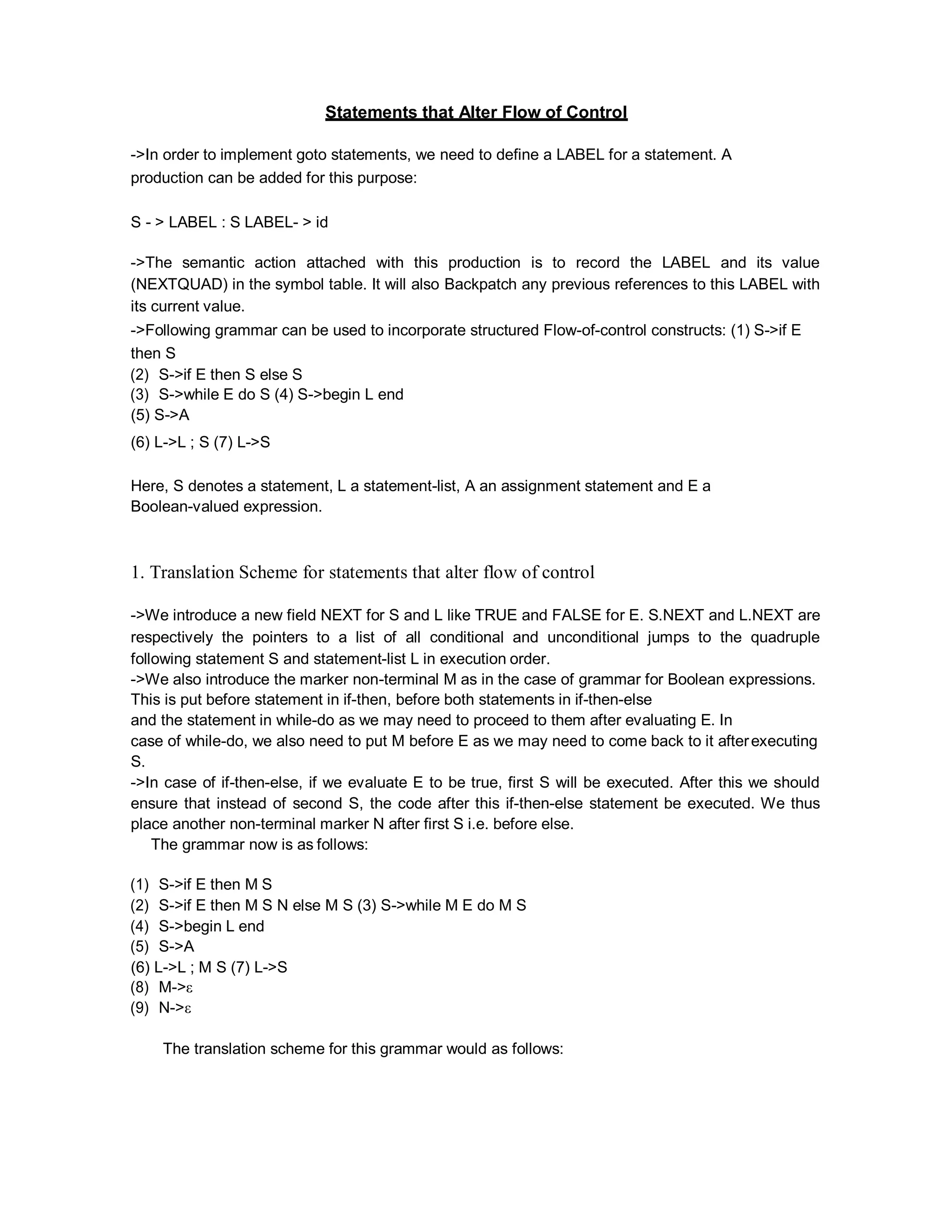Statements that Alter Flow of Control
->In order to implement goto statements, we need to define a LABEL for a statement. A
production can be added for this purpose:
S - > LABEL : S LABEL- > id
->The semantic action attached with this production is to record the LABEL and its value
(NEXTQUAD) in the symbol table. It will also Backpatch any previous references to this LABEL with
its current value.
->Following grammar can be used to incorporate structured Flow-of-control constructs: (1) S->if E
then S
(2) S->if E then S else S
(3) S->while E do S (4) S->begin L end
(5) S->A
(6) L->L ; S (7) L->S
Here, S denotes a statement, L a statement-list, A an assignment statement and E a
Boolean-valued expression.
1. Translation Scheme for statements that alter flow of control
->We introduce a new field NEXT for S and L like TRUE and FALSE for E. S.NEXT and L.NEXT are
respectively the pointers to a list of all conditional and unconditional jumps to the quadruple
following statement S and statement-list L in execution order.
->We also introduce the marker non-terminal M as in the case of grammar for Boolean expressions.
This is put before statement in if-then, before both statements in if-then-else
and the statement in while-do as we may need to proceed to them after evaluating E. In
case of while-do, we also need to put M before E as we may need to come back to it afterexecuting
S.
->In case of if-then-else, if we evaluate E to be true, first S will be executed. After this we should
ensure that instead of second S, the code after this if-then-else statement be executed. We thus
place another non-terminal marker N after first S i.e. before else.
The grammar now is as follows:
(1) S->if E then M S
(2) S->if E then M S N else M S (3) S->while M E do M S
(4) S->begin L end
(5) S->A
(6) L->L ; M S (7) L->S
(8) M->ε
(9) N->ε
The translation scheme for this grammar would as follows:
 