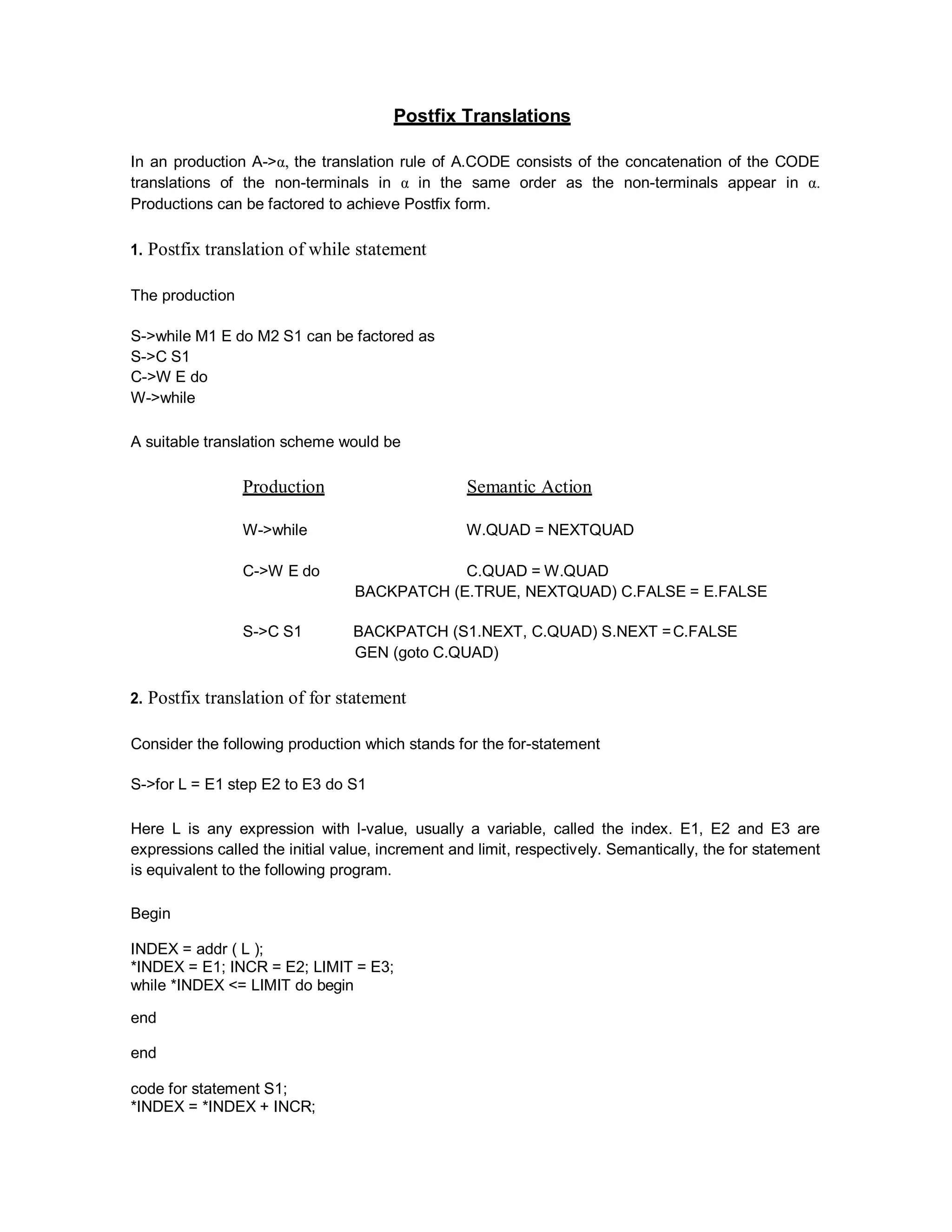 Postfix Translations
In an production A->α, the translation rule of A.CODE consists of the concatenation of the CODE
translations of the non-terminals in α in the same order as the non-terminals appear in α.
Productions can be factored to achieve Postfix form.
1. Postfix translation of while statement
The production
S->while M1 E do M2 S1 can be factored as
S->C S1
C->W E do
W->while
A suitable translation scheme would be
Production Semantic Action
W->while W.QUAD = NEXTQUAD
C->W E do C.QUAD = W.QUAD
BACKPATCH (E.TRUE, NEXTQUAD) C.FALSE = E.FALSE
S->C S1 BACKPATCH (S1.NEXT, C.QUAD) S.NEXT =C.FALSE
GEN (goto C.QUAD)
2. Postfix translation of for statement
Consider the following production which stands for the for-statement
S->for L = E1 step E2 to E3 do S1
Here L is any expression with l-value, usually a variable, called the index. E1, E2 and E3 are
expressions called the initial value, increment and limit, respectively. Semantically, the for statement
is equivalent to the following program.
Begin
INDEX = addr ( L );
*INDEX = E1; INCR = E2; LIMIT = E3;
while *INDEX <= LIMIT do begin
end
end
code for statement S1;
*INDEX = *INDEX + INCR;
 