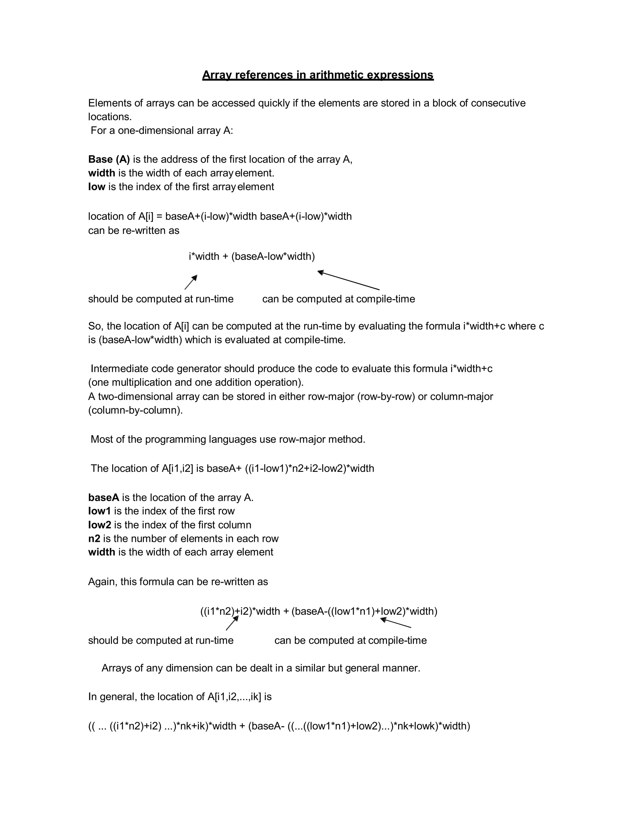 Array references in arithmetic expressions
Elements of arrays can be accessed quickly if the elements are stored in a block of consecutive
locations.
For a one-dimensional array A:
Base (A) is the address of the first location of the array A,
width is the width of each arrayelement.
low is the index of the first arrayelement
location of A[i] = baseA+(i-low)*width baseA+(i-low)*width
can be re-written as
i*width + (baseA-low*width)
should be computed at run-time can be computed at compile-time
So, the location of A[i] can be computed at the run-time by evaluating the formula i*width+c where c
is (baseA-low*width) which is evaluated at compile-time.
Intermediate code generator should produce the code to evaluate this formula i*width+c
(one multiplication and one addition operation).
A two-dimensional array can be stored in either row-major (row-by-row) or column-major
(column-by-column).
Most of the programming languages use row-major method.
The location of A[i1,i2] is baseA+ ((i1-low1)*n2+i2-low2)*width
baseA is the location of the array A.
low1 is the index of the first row
low2 is the index of the first column
n2 is the number of elements in each row
width is the width of each array element
Again, this formula can be re-written as
((i1*n2)+i2)*width + (baseA-((low1*n1)+low2)*width)
should be computed at run-time can be computed at compile-time
Arrays of any dimension can be dealt in a similar but general manner.
In general, the location of A[i1,i2,...,ik] is
(( ... ((i1*n2)+i2) ...)*nk+ik)*width + (baseA- ((...((low1*n1)+low2)...)*nk+lowk)*width)
 