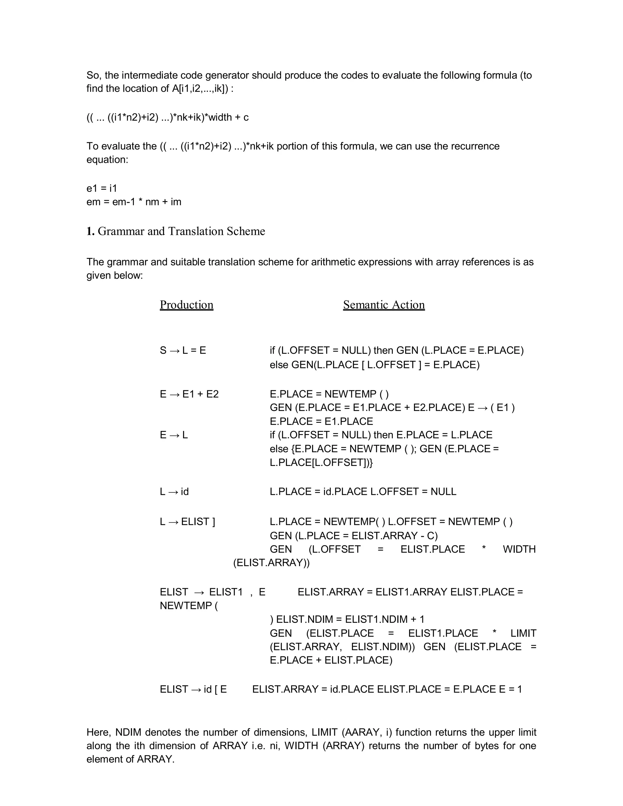 So, the intermediate code generator should produce the codes to evaluate the following formula (to
find the location of A[i1,i2,...,ik]) :
(( ... ((i1*n2)+i2) ...)*nk+ik)*width + c
To evaluate the (( ... ((i1*n2)+i2) ...)*nk+ik portion of this formula, we can use the recurrence
equation:
e1 = i1
em = em-1 * nm + im
1. Grammar and Translation Scheme
The grammar and suitable translation scheme for arithmetic expressions with array references is as
given below:
Production Semantic Action
S → L = E if (L.OFFSET = NULL) then GEN (L.PLACE = E.PLACE)
else GEN(L.PLACE [ L.OFFSET ] = E.PLACE)
E → E1 + E2 E.PLACE = NEWTEMP ( )
GEN (E.PLACE = E1.PLACE + E2.PLACE) E → ( E1 )
E.PLACE = E1.PLACE
E → L if (L.OFFSET = NULL) then E.PLACE = L.PLACE
else {E.PLACE = NEWTEMP ( ); GEN (E.PLACE =
L.PLACE[L.OFFSET])}
L → id L.PLACE = id.PLACE L.OFFSET = NULL
L → ELIST ] L.PLACE = NEWTEMP( ) L.OFFSET = NEWTEMP ( )
GEN (L.PLACE = ELIST.ARRAY - C)
GEN (L.OFFSET = ELIST.PLACE * WIDTH
(ELIST.ARRAY))
ELIST → ELIST1 , E ELIST.ARRAY = ELIST1.ARRAY ELIST.PLACE =
NEWTEMP (
) ELIST.NDIM = ELIST1.NDIM + 1
GEN (ELIST.PLACE = ELIST1.PLACE * LIMIT
(ELIST.ARRAY, ELIST.NDIM)) GEN (ELIST.PLACE =
E.PLACE + ELIST.PLACE)
ELIST → id [ E ELIST.ARRAY = id.PLACE ELIST.PLACE = E.PLACE E = 1
Here, NDIM denotes the number of dimensions, LIMIT (AARAY, i) function returns the upper limit
along the ith dimension of ARRAY i.e. ni, WIDTH (ARRAY) returns the number of bytes for one
element of ARRAY.
 