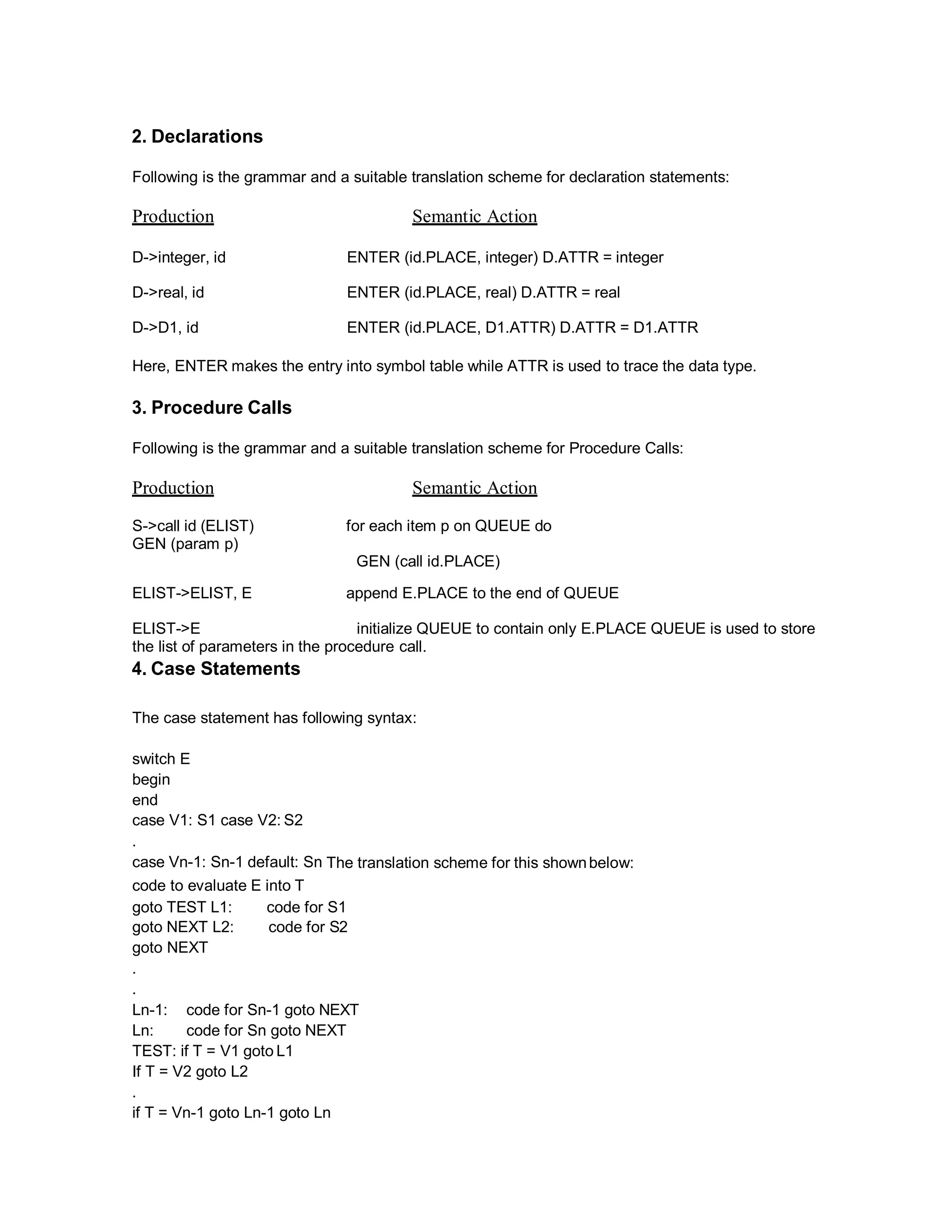2. Declarations
Following is the grammar and a suitable translation scheme for declaration statements:
Production Semantic Action
D->integer, id ENTER (id.PLACE, integer) D.ATTR = integer
D->real, id ENTER (id.PLACE, real) D.ATTR = real
D->D1, id ENTER (id.PLACE, D1.ATTR) D.ATTR = D1.ATTR
Here, ENTER makes the entry into symbol table while ATTR is used to trace the data type.
3. Procedure Calls
Following is the grammar and a suitable translation scheme for Procedure Calls:
Production Semantic Action
S->call id (ELIST) for each item p on QUEUE do
GEN (param p)
GEN (call id.PLACE)
ELIST->ELIST, E append E.PLACE to the end of QUEUE
ELIST->E initialize QUEUE to contain only E.PLACE QUEUE is used to store
the list of parameters in the procedure call.
4. Case Statements
The case statement has following syntax:
switch E
begin
end
case V1: S1 case V2: S2
.
case Vn-1: Sn-1 default: Sn The translation scheme for this shownbelow:
code to evaluate E into T
goto TEST L1: code for S1
goto NEXT L2: code for S2
goto NEXT
.
.
Ln-1: code for Sn-1 goto NEXT
Ln: code for Sn goto NEXT
TEST: if T = V1 goto L1
If T = V2 goto L2
.
if T = Vn-1 goto Ln-1 goto Ln
 