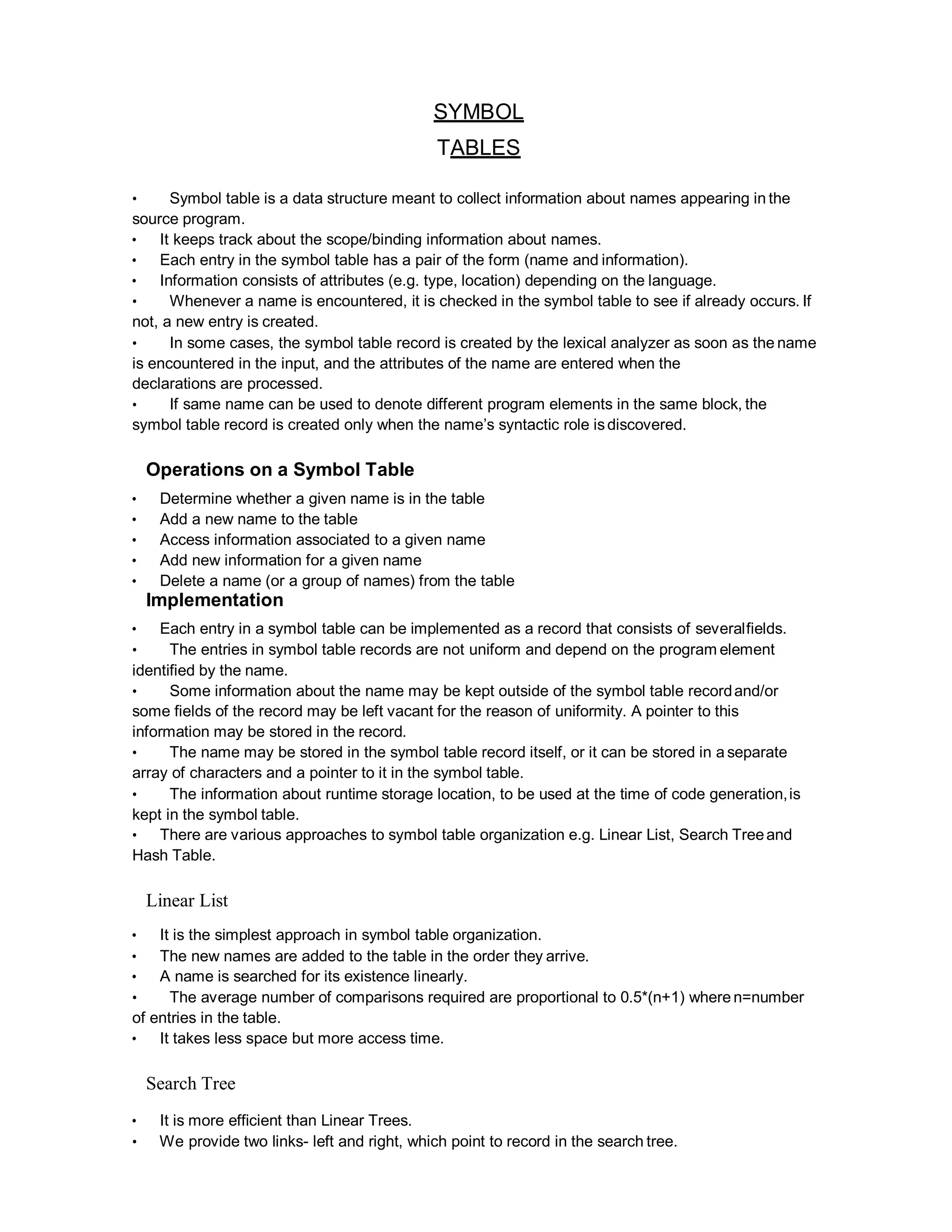 SYMBOL
TABLES
• Symbol table is a data structure meant to collect information about names appearing in the
source program.
• It keeps track about the scope/binding information about names.
• Each entry in the symbol table has a pair of the form (name and information).
• Information consists of attributes (e.g. type, location) depending on the language.
• Whenever a name is encountered, it is checked in the symbol table to see if already occurs. If
not, a new entry is created.
• In some cases, the symbol table record is created by the lexical analyzer as soon as the name
is encountered in the input, and the attributes of the name are entered when the
declarations are processed.
• If same name can be used to denote different program elements in the same block, the
symbol table record is created only when the name’s syntactic role isdiscovered.
Operations on a Symbol Table
• Determine whether a given name is in the table
• Add a new name to the table
• Access information associated to a given name
• Add new information for a given name
• Delete a name (or a group of names) from the table
Implementation
• Each entry in a symbol table can be implemented as a record that consists of severalfields.
• The entries in symbol table records are not uniform and depend on the program element
identified by the name.
• Some information about the name may be kept outside of the symbol table recordand/or
some fields of the record may be left vacant for the reason of uniformity. A pointer to this
information may be stored in the record.
• The name may be stored in the symbol table record itself, or it can be stored in a separate
array of characters and a pointer to it in the symbol table.
• The information about runtime storage location, to be used at the time of code generation,is
kept in the symbol table.
• There are various approaches to symbol table organization e.g. Linear List, Search Treeand
Hash Table.
Linear List
• It is the simplest approach in symbol table organization.
• The new names are added to the table in the order they arrive.
• A name is searched for its existence linearly.
• The average number of comparisons required are proportional to 0.5*(n+1) where n=number
of entries in the table.
• It takes less space but more access time.
Search Tree
• It is more efficient than Linear Trees.
• We provide two links- left and right, which point to record in the search tree.
 