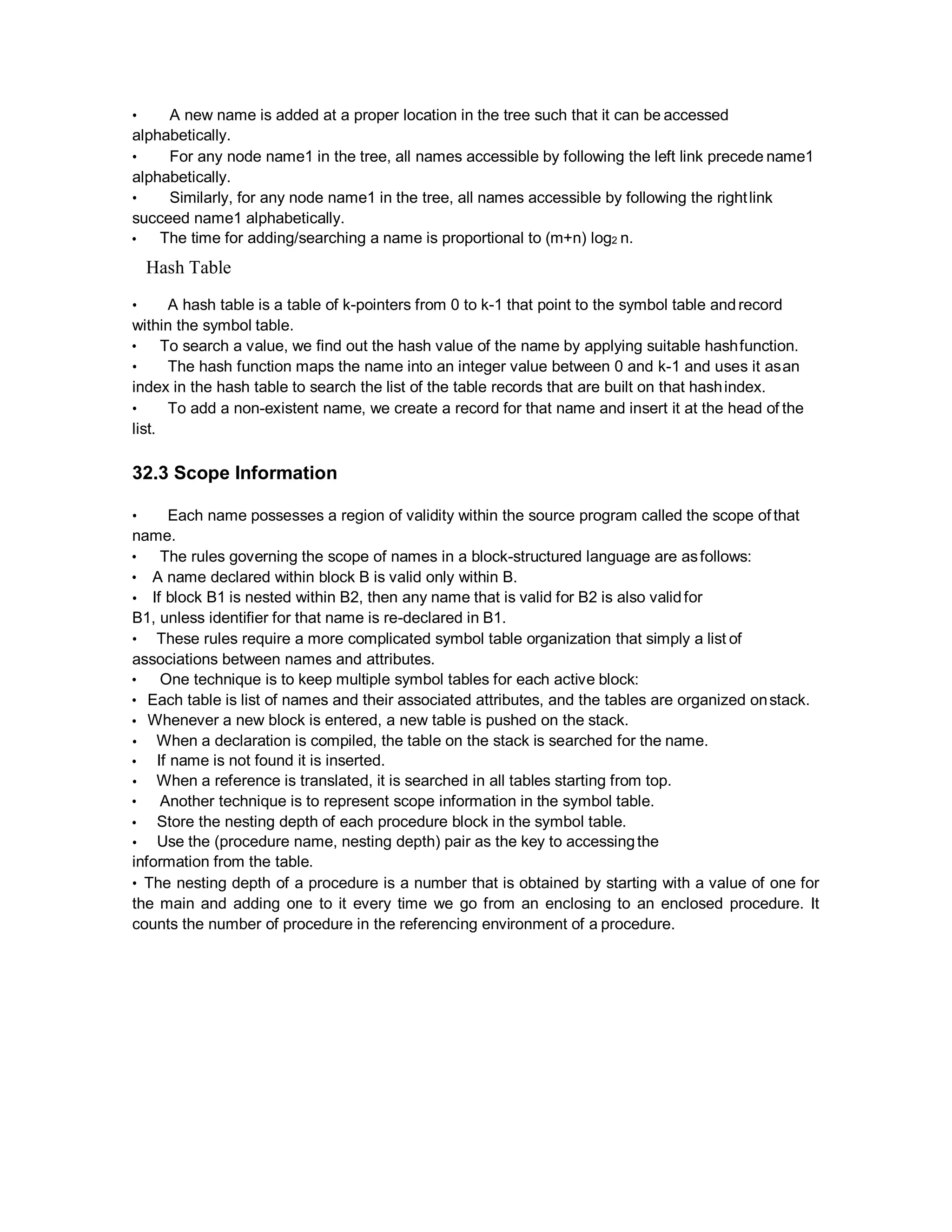 • A new name is added at a proper location in the tree such that it can be accessed
alphabetically.
• For any node name1 in the tree, all names accessible by following the left link precede name1
alphabetically.
• Similarly, for any node name1 in the tree, all names accessible by following the rightlink
succeed name1 alphabetically.
• The time for adding/searching a name is proportional to (m+n) log2 n.
Hash Table
• A hash table is a table of k-pointers from 0 to k-1 that point to the symbol table andrecord
within the symbol table.
• To search a value, we find out the hash value of the name by applying suitable hashfunction.
• The hash function maps the name into an integer value between 0 and k-1 and uses it asan
index in the hash table to search the list of the table records that are built on that hashindex.
• To add a non-existent name, we create a record for that name and insert it at the head of the
list.
32.3 Scope Information
• Each name possesses a region of validity within the source program called the scope of that
name.
• The rules governing the scope of names in a block-structured language are asfollows:
• A name declared within block B is valid only within B.
• If block B1 is nested within B2, then any name that is valid for B2 is also validfor
B1, unless identifier for that name is re-declared in B1.
• These rules require a more complicated symbol table organization that simply a list of
associations between names and attributes.
• One technique is to keep multiple symbol tables for each active block:
• Each table is list of names and their associated attributes, and the tables are organized onstack.
• Whenever a new block is entered, a new table is pushed on the stack.
• When a declaration is compiled, the table on the stack is searched for the name.
• If name is not found it is inserted.
• When a reference is translated, it is searched in all tables starting from top.
• Another technique is to represent scope information in the symbol table.
• Store the nesting depth of each procedure block in the symbol table.
• Use the (procedure name, nesting depth) pair as the key to accessingthe
information from the table.
• The nesting depth of a procedure is a number that is obtained by starting with a value of one for
the main and adding one to it every time we go from an enclosing to an enclosed procedure. It
counts the number of procedure in the referencing environment of a procedure.
 
