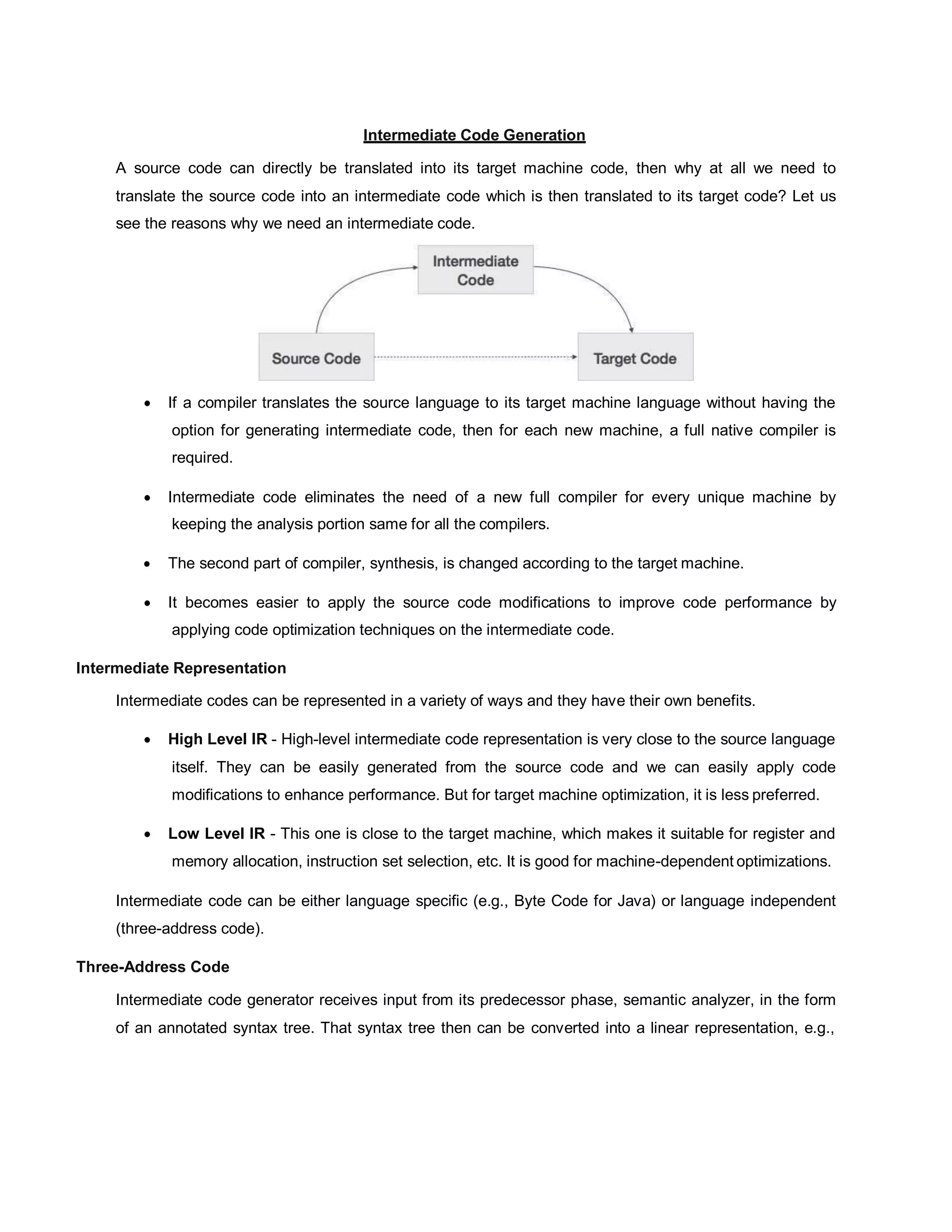 Intermediate Code Generation
A source code can directly be translated into its target machine code, then why at all we need to
translate the source code into an intermediate code which is then translated to its target code? Let us
see the reasons why we need an intermediate code.
 If a compiler translates the source language to its target machine language without having the
option for generating intermediate code, then for each new machine, a full native compiler is
required.
 Intermediate code eliminates the need of a new full compiler for every unique machine by
keeping the analysis portion same for all the compilers.
 The second part of compiler, synthesis, is changed according to the target machine.
 It becomes easier to apply the source code modifications to improve code performance by
applying code optimization techniques on the intermediate code.
Intermediate Representation
Intermediate codes can be represented in a variety of ways and they have their own benefits.
 High Level IR - High-level intermediate code representation is very close to the source language
itself. They can be easily generated from the source code and we can easily apply code
modifications to enhance performance. But for target machine optimization, it is less preferred.
 Low Level IR - This one is close to the target machine, which makes it suitable for register and
memory allocation, instruction set selection, etc. It is good for machine-dependent optimizations.
Intermediate code can be either language specific (e.g., Byte Code for Java) or language independent
(three-address code).
Three-Address Code
Intermediate code generator receives input from its predecessor phase, semantic analyzer, in the form
of an annotated syntax tree. That syntax tree then can be converted into a linear representation, e.g.,
 