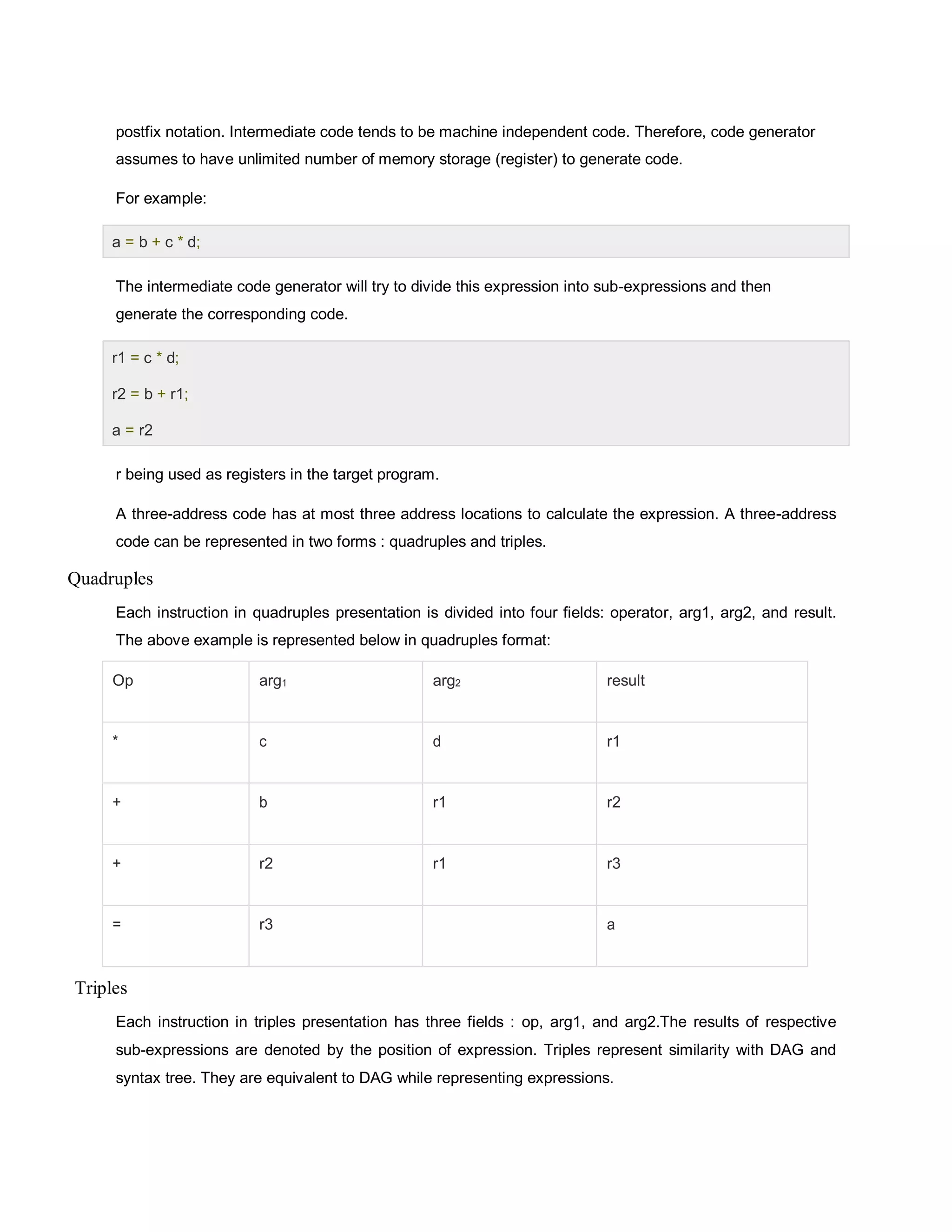 postfix notation. Intermediate code tends to be machine independent code. Therefore, code generator
assumes to have unlimited number of memory storage (register) to generate code.
For example:
The intermediate code generator will try to divide this expression into sub-expressions and then
generate the corresponding code.
r being used as registers in the target program.
A three-address code has at most three address locations to calculate the expression. A three-address
code can be represented in two forms : quadruples and triples.
Quadruples
Each instruction in quadruples presentation is divided into four fields: operator, arg1, arg2, and result.
The above example is represented below in quadruples format:
Op arg1 arg2 result
* c d r1
+ b r1 r2
+ r2 r1 r3
= r3 a
Triples
Each instruction in triples presentation has three fields : op, arg1, and arg2.The results of respective
sub-expressions are denoted by the position of expression. Triples represent similarity with DAG and
syntax tree. They are equivalent to DAG while representing expressions.
a = b + c * d;
r1 = c * d;
r2 = b + r1;
a = r2
 