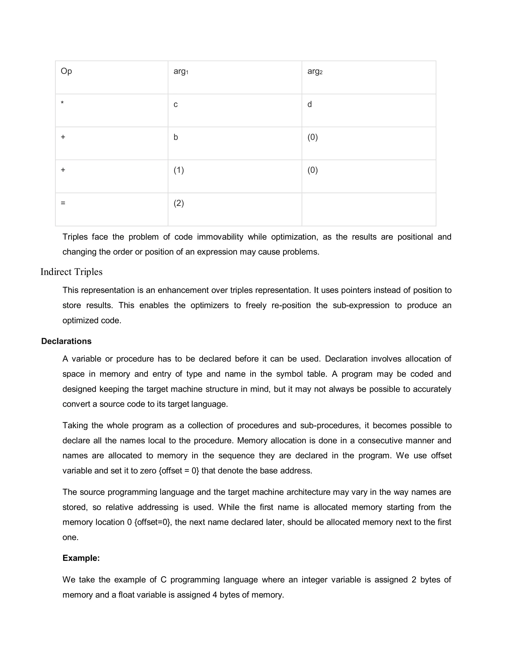 Op arg1 arg2
* c d
+ b (0)
+ (1) (0)
= (2)
Triples face the problem of code immovability while optimization, as the results are positional and
changing the order or position of an expression may cause problems.
Indirect Triples
This representation is an enhancement over triples representation. It uses pointers instead of position to
store results. This enables the optimizers to freely re-position the sub-expression to produce an
optimized code.
Declarations
A variable or procedure has to be declared before it can be used. Declaration involves allocation of
space in memory and entry of type and name in the symbol table. A program may be coded and
designed keeping the target machine structure in mind, but it may not always be possible to accurately
convert a source code to its target language.
Taking the whole program as a collection of procedures and sub-procedures, it becomes possible to
declare all the names local to the procedure. Memory allocation is done in a consecutive manner and
names are allocated to memory in the sequence they are declared in the program. We use offset
variable and set it to zero {offset = 0} that denote the base address.
The source programming language and the target machine architecture may vary in the way names are
stored, so relative addressing is used. While the first name is allocated memory starting from the
memory location 0 {offset=0}, the next name declared later, should be allocated memory next to the first
one.
Example:
We take the example of C programming language where an integer variable is assigned 2 bytes of
memory and a float variable is assigned 4 bytes of memory.
 