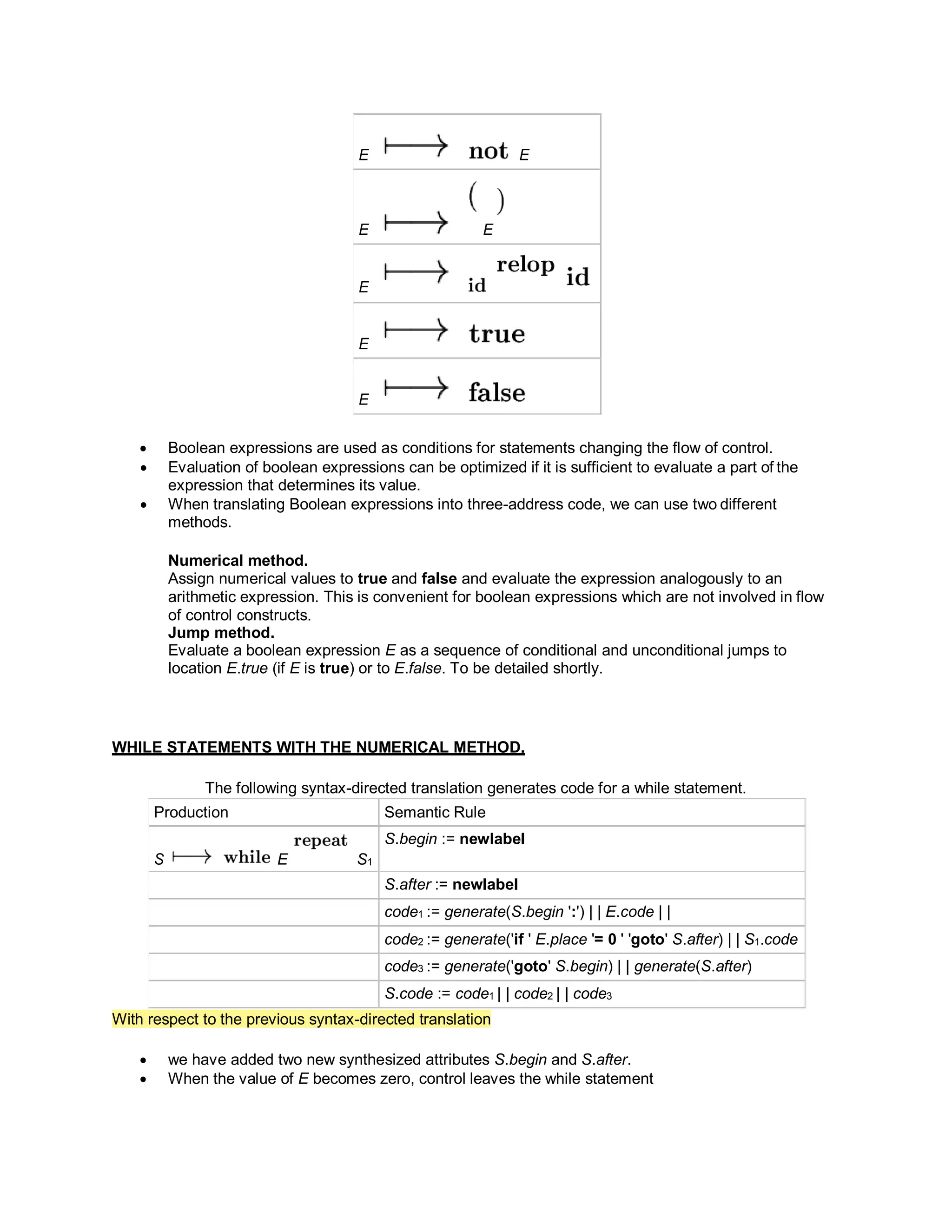 E E
E E
E
E
E
 Boolean expressions are used as conditions for statements changing the flow of control.
 Evaluation of boolean expressions can be optimized if it is sufficient to evaluate a part of the
expression that determines its value.
 When translating Boolean expressions into three-address code, we can use two different
methods.
Numerical method.
Assign numerical values to true and false and evaluate the expression analogously to an
arithmetic expression. This is convenient for boolean expressions which are not involved in flow
of control constructs.
Jump method.
Evaluate a boolean expression E as a sequence of conditional and unconditional jumps to
location E.true (if E is true) or to E.false. To be detailed shortly.
WHILE STATEMENTS WITH THE NUMERICAL METHOD.
The following syntax-directed translation generates code for a while statement.
Production Semantic Rule
S E S1
S.begin := newlabel
S.after := newlabel
code1 := generate(S.begin ':') | | E.code | |
code2 := generate('if ' E.place '= 0 ' 'goto' S.after) | | S1.code
code3 := generate('goto' S.begin) | | generate(S.after)
S.code := code1 | | code2 | | code3
With respect to the previous syntax-directed translation
 we have added two new synthesized attributes S.begin and S.after.
 When the value of E becomes zero, control leaves the while statement
 