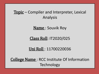 Topic – Compiler and Interpreter, Lexical
Analysis
Name : Souvik Roy
Class Roll: IT2020/025
Uni Roll : 11700220036
College Name : RCC Institute Of Information
Technology
 