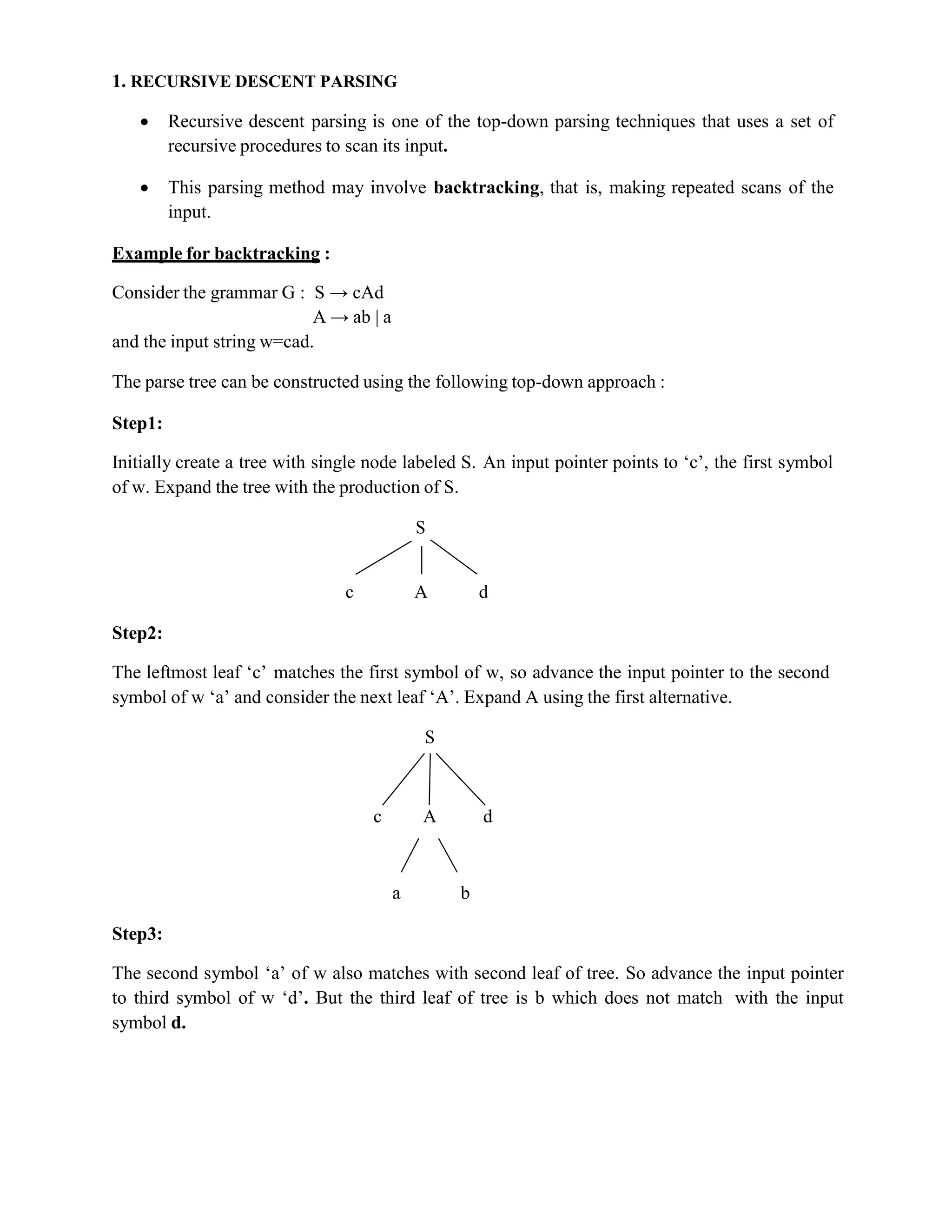 1. RECURSIVE DESCENT PARSING
 Recursive descent parsing is one of the top-down parsing techniques that uses a set of
recursive procedures to scan its input.
 This parsing method may involve backtracking, that is, making repeated scans of the
input.
Example for backtracking :
Consider the grammar G : S → cAd
A → ab | a
and the input string w=cad.
The parse tree can be constructed using the following top-down approach :
Step1:
Initially create a tree with single node labeled S. An input pointer points to ‘c’, the first symbol
of w. Expand the tree with the production of S.
S
c A d
Step2:
The leftmost leaf ‘c’ matches the first symbol of w, so advance the input pointer to the second
symbol of w ‘a’ and consider the next leaf ‘A’. Expand A using the first alternative.
S
c A d
a b
Step3:
The second symbol ‘a’ of w also matches with second leaf of tree. So advance the input pointer
to third symbol of w ‘d’. But the third leaf of tree is b which does not match with the input
symbol d.
 