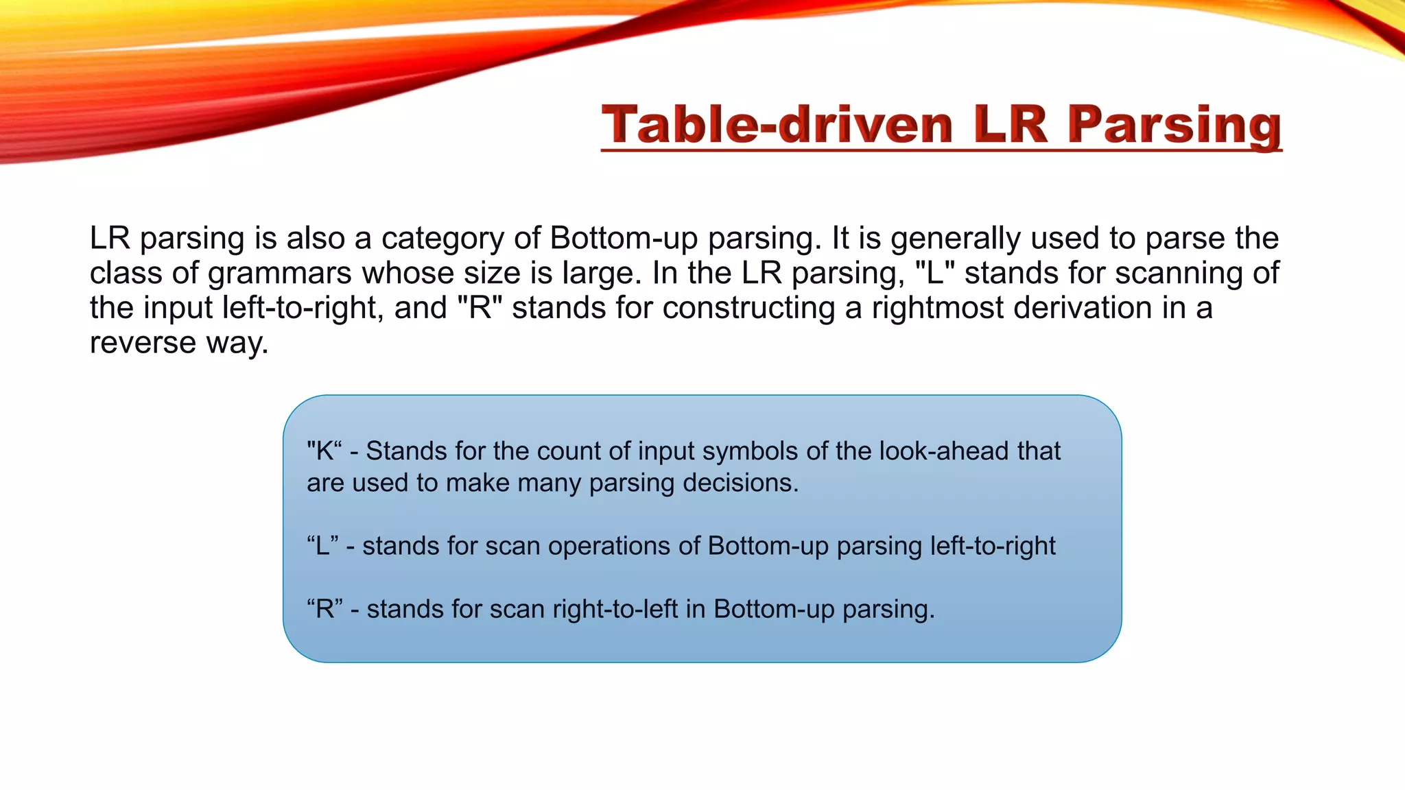 LR parsing is also a category of Bottom-up parsing. It is generally used to parse the
class of grammars whose size is large. In the LR parsing, "L" stands for scanning of
the input left-to-right, and "R" stands for constructing a rightmost derivation in a
reverse way.
"K“ - Stands for the count of input symbols of the look-ahead that
are used to make many parsing decisions.
“L” - stands for scan operations of Bottom-up parsing left-to-right
“R” - stands for scan right-to-left in Bottom-up parsing.
 
