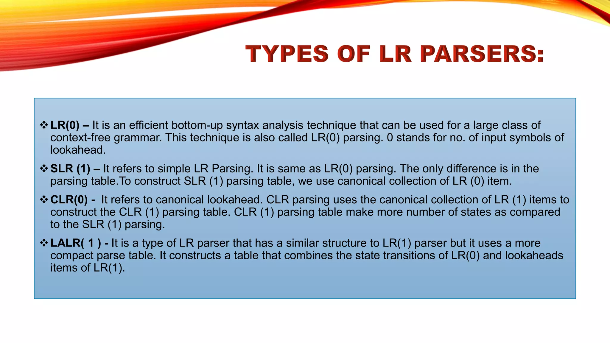 ❖LR(0) – It is an efficient bottom-up syntax analysis technique that can be used for a large class of
context-free grammar. This technique is also called LR(0) parsing. 0 stands for no. of input symbols of
lookahead.
❖SLR (1) – It refers to simple LR Parsing. It is same as LR(0) parsing. The only difference is in the
parsing table.To construct SLR (1) parsing table, we use canonical collection of LR (0) item.
❖CLR(0) - It refers to canonical lookahead. CLR parsing uses the canonical collection of LR (1) items to
construct the CLR (1) parsing table. CLR (1) parsing table make more number of states as compared
to the SLR (1) parsing.
❖LALR( 1 ) - It is a type of LR parser that has a similar structure to LR(1) parser but it uses a more
compact parse table. It constructs a table that combines the state transitions of LR(0) and lookaheads
items of LR(1).
 