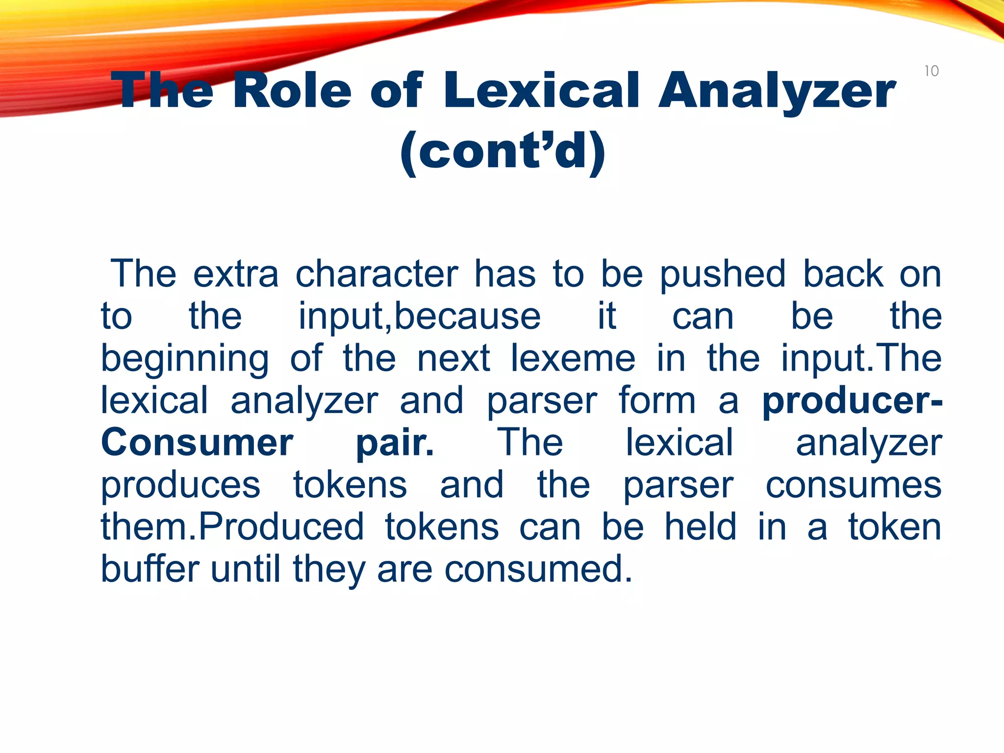 The Role of Lexical Analyzer
(cont’d)
The extra character has to be pushed back on
to the input,because it can be the
beginning of the next lexeme in the input.The
lexical analyzer and parser form a producer-
Consumer pair. The lexical analyzer
produces tokens and the parser consumes
them.Produced tokens can be held in a token
buffer until they are consumed.
10
 