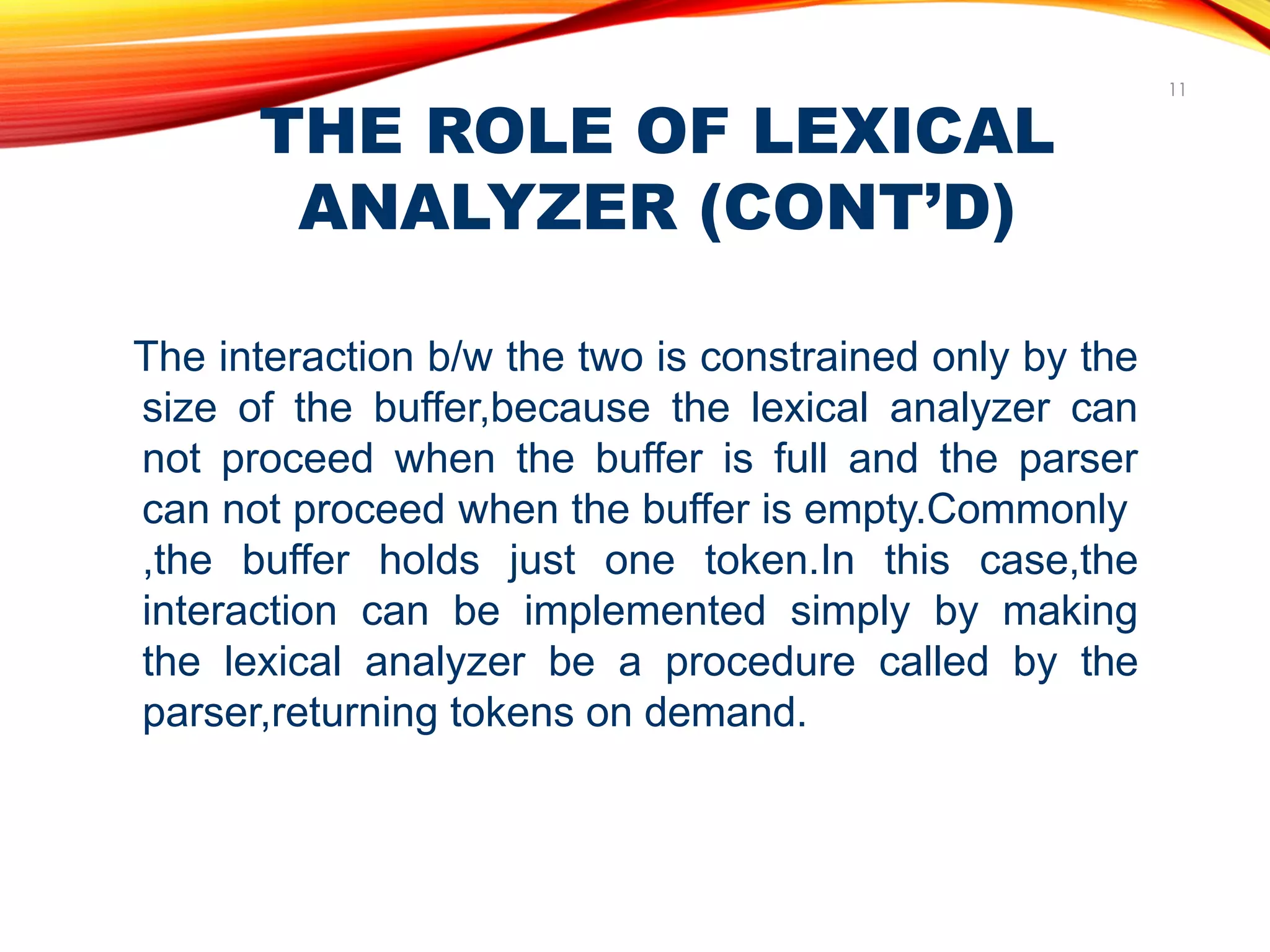 THE ROLE OF LEXICAL
ANALYZER (CONT’D)
11
The interaction b/w the two is constrained only by the
size of the buffer,because the lexical analyzer can
not proceed when the buffer is full and the parser
can not proceed when the buffer is empty.Commonly
,the buffer holds just one token.In this case,the
interaction can be implemented simply by making
the lexical analyzer be a procedure called by the
parser,returning tokens on demand.
 