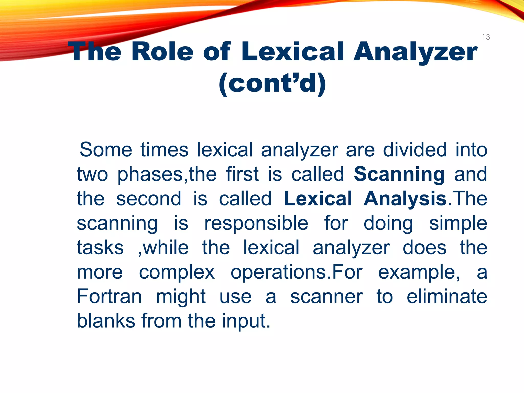 The Role of Lexical Analyzer
(cont’d)
Some times lexical analyzer are divided into
two phases,the first is called Scanning and
the second is called Lexical Analysis.The
scanning is responsible for doing simple
tasks ,while the lexical analyzer does the
more complex operations.For example, a
Fortran might use a scanner to eliminate
blanks from the input.
13
 