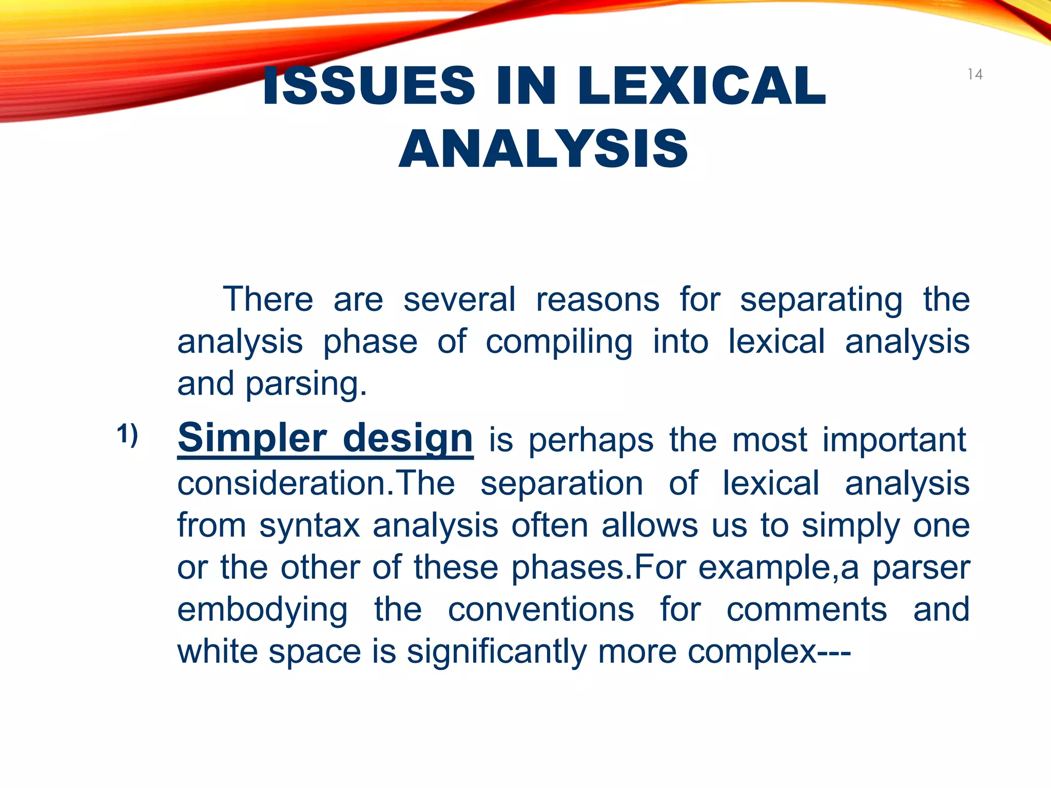 ISSUES IN LEXICAL
ANALYSIS
14
There are several reasons for separating the
analysis phase of compiling into lexical analysis
and parsing.
Simpler design is perhaps the most important
consideration.The separation of lexical analysis
from syntax analysis often allows us to simply one
or the other of these phases.For example,a parser
embodying the conventions for comments and
white space is significantly more complex---
1)
 