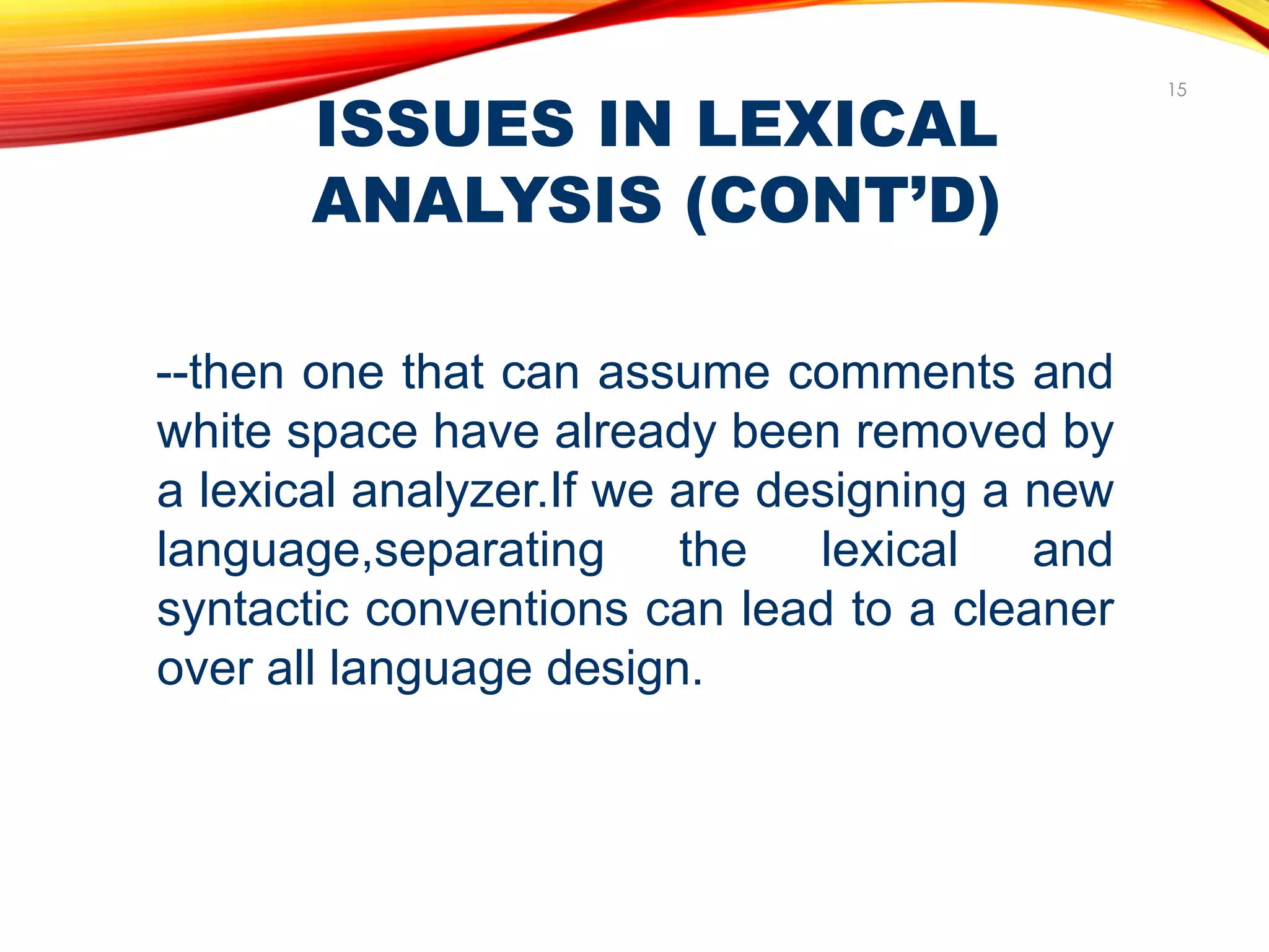 ISSUES IN LEXICAL
ANALYSIS (CONT’D)
15
--then one that can assume comments and
white space have already been removed by
a lexical analyzer.If we are designing a new
language,separating the lexical and
syntactic conventions can lead to a cleaner
over all language design.
 