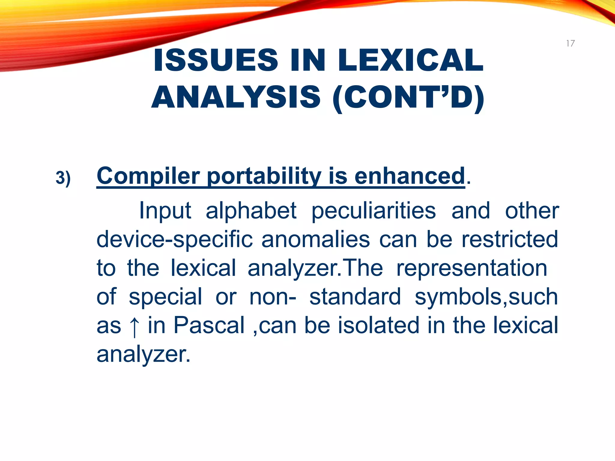 ISSUES IN LEXICAL
ANALYSIS (CONT’D)
17
3) Compiler portability is enhanced.
Input alphabet peculiarities and other
device-specific anomalies can be restricted
to the lexical analyzer.The representation
of special or non- standard symbols,such
as ↑ in Pascal ,can be isolated in the lexical
analyzer.
 