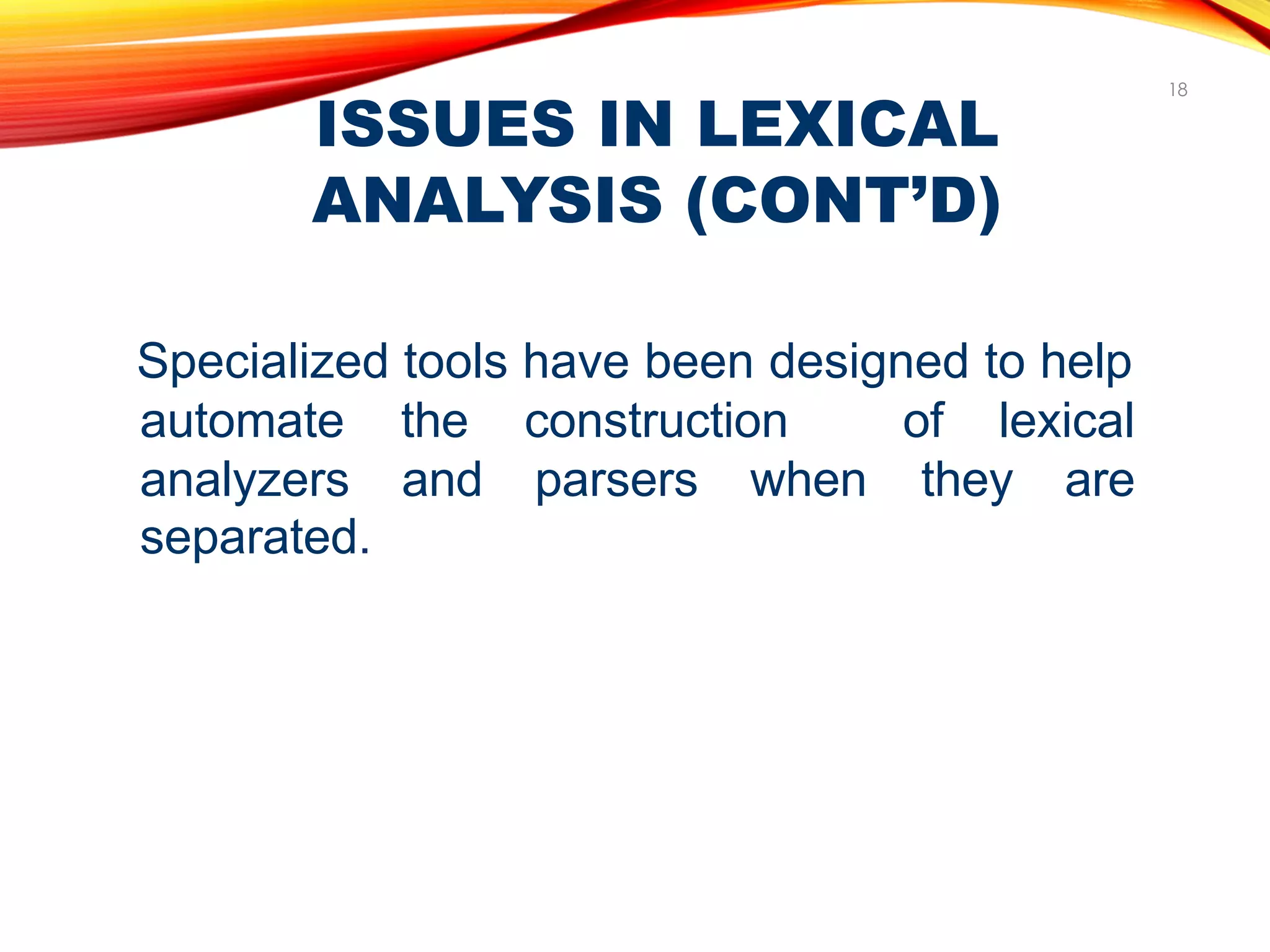 ISSUES IN LEXICAL
ANALYSIS (CONT’D)
18
Specialized tools have been designed to help
automate the construction of lexical
analyzers and parsers when they are
separated.
 