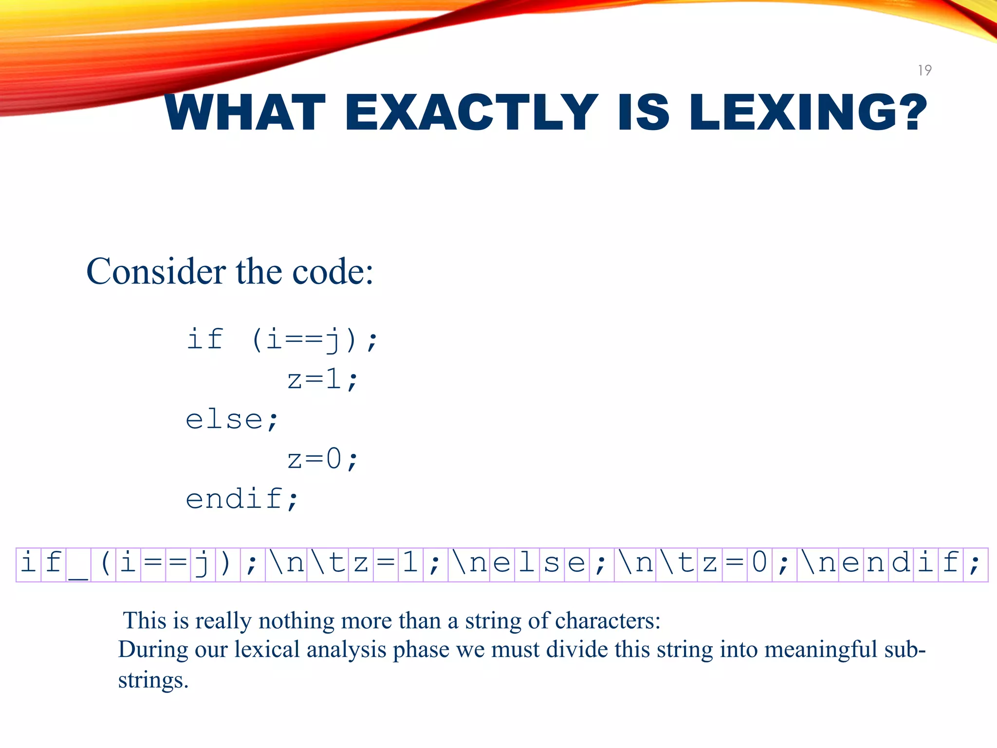 WHAT EXACTLY IS LEXING?
19
Consider the code:
if (i==j);
z=1;
else;
z=0;
endif;
i f _(i= = j);ntz=1;nels e;ntz=0;nendif;
This is really nothing more than a string of characters:
During our lexical analysis phase we must divide this string into meaningful sub-
strings.
 