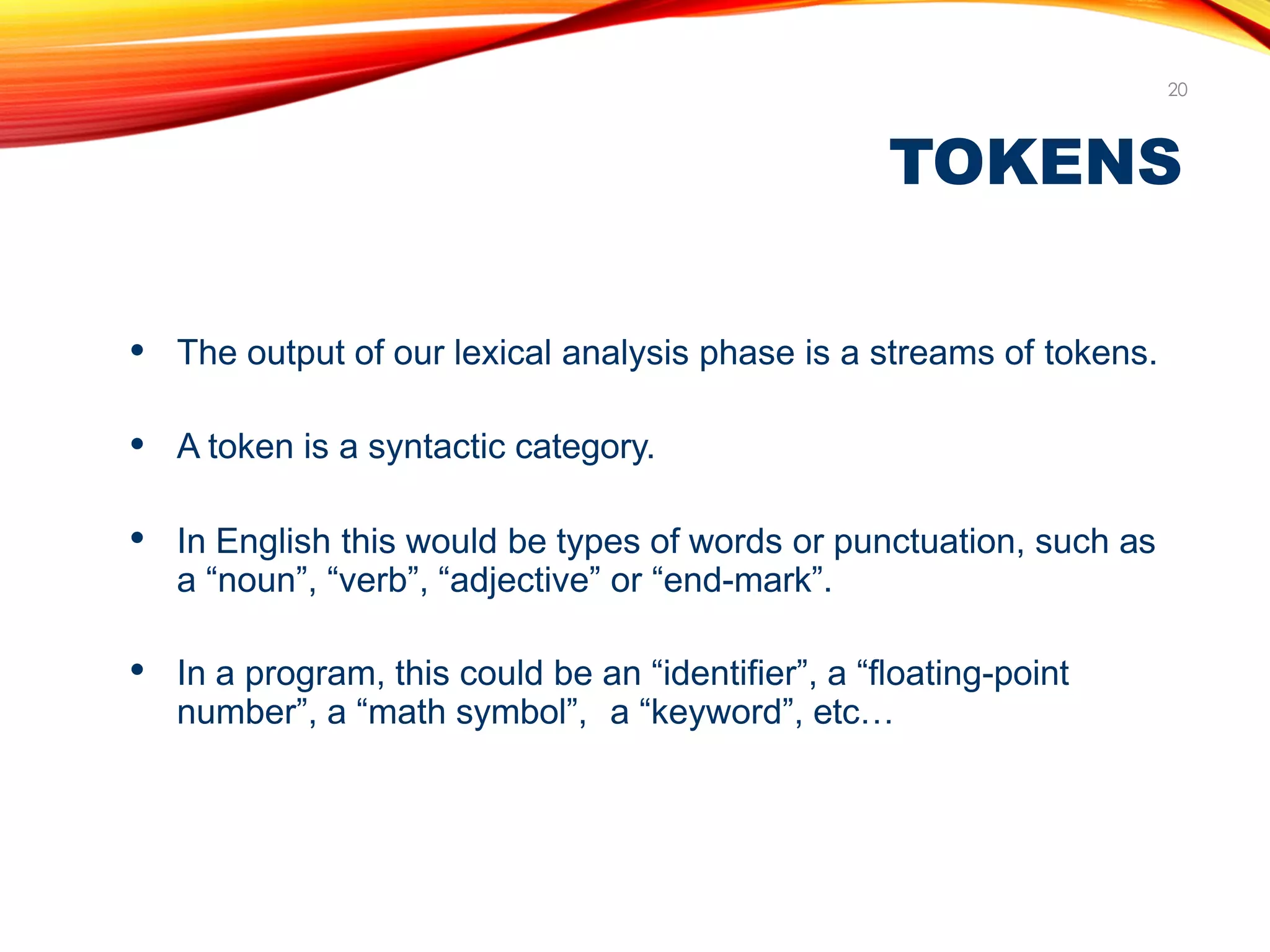 TOKENS
20
● The output of our lexical analysis phase is a streams of tokens.
● A token is a syntactic category.
● In English this would be types of words or punctuation, such as
a “noun”, “verb”, “adjective” or “end-mark”.
● In a program, this could be an “identifier”, a “floating-point
number”, a “math symbol”, a “keyword”, etc…
 