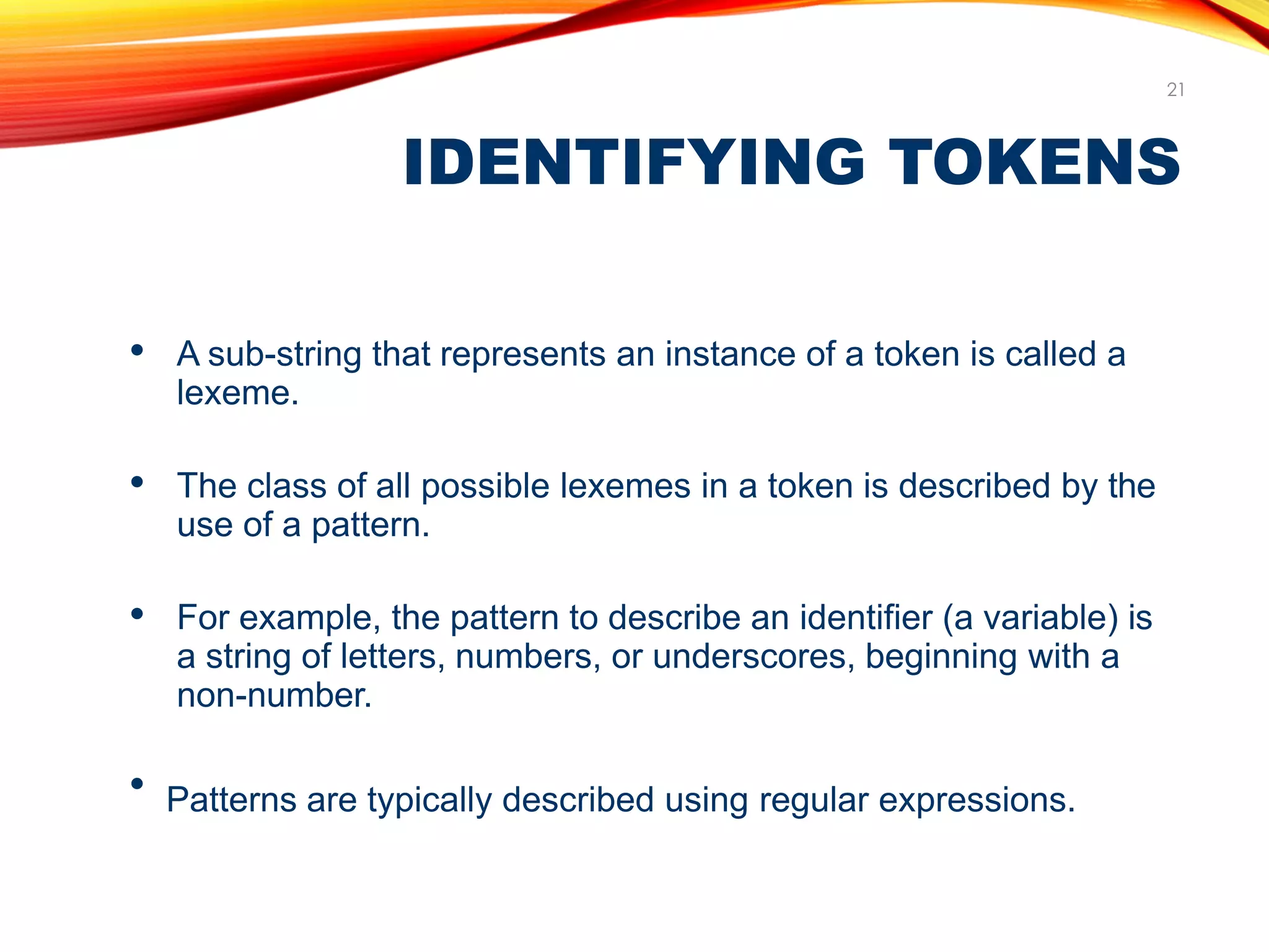 IDENTIFYING TOKENS
21
● A sub-string that represents an instance of a token is called a
lexeme.
● The class of all possible lexemes in a token is described by the
use of a pattern.
● For example, the pattern to describe an identifier (a variable) is
a string of letters, numbers, or underscores, beginning with a
non-number.
●
Patterns are typically described using regular expressions.
 
