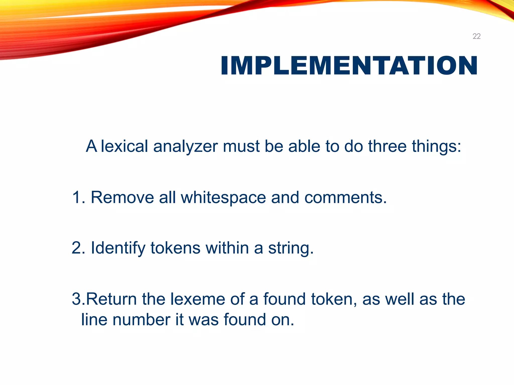 IMPLEMENTATION
22
A lexical analyzer must be able to do three things:
1. Remove all whitespace and comments.
2. Identify tokens within a string.
3.Return the lexeme of a found token, as well as the
line number it was found on.
 
