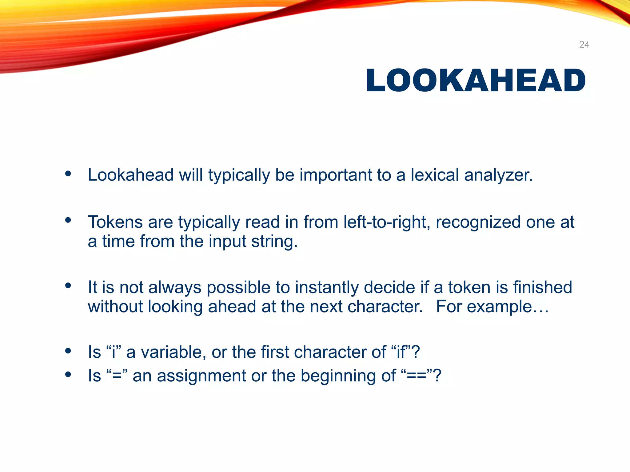 LOOKAHEAD
24
● Lookahead will typically be important to a lexical analyzer.
● Tokens are typically read in from left-to-right, recognized one at
a time from the input string.
● It is not always possible to instantly decide if a token is finished
without looking ahead at the next character. For example…
●
●
Is “i” a variable, or the first character of “if”?
Is “=” an assignment or the beginning of “==”?
 
