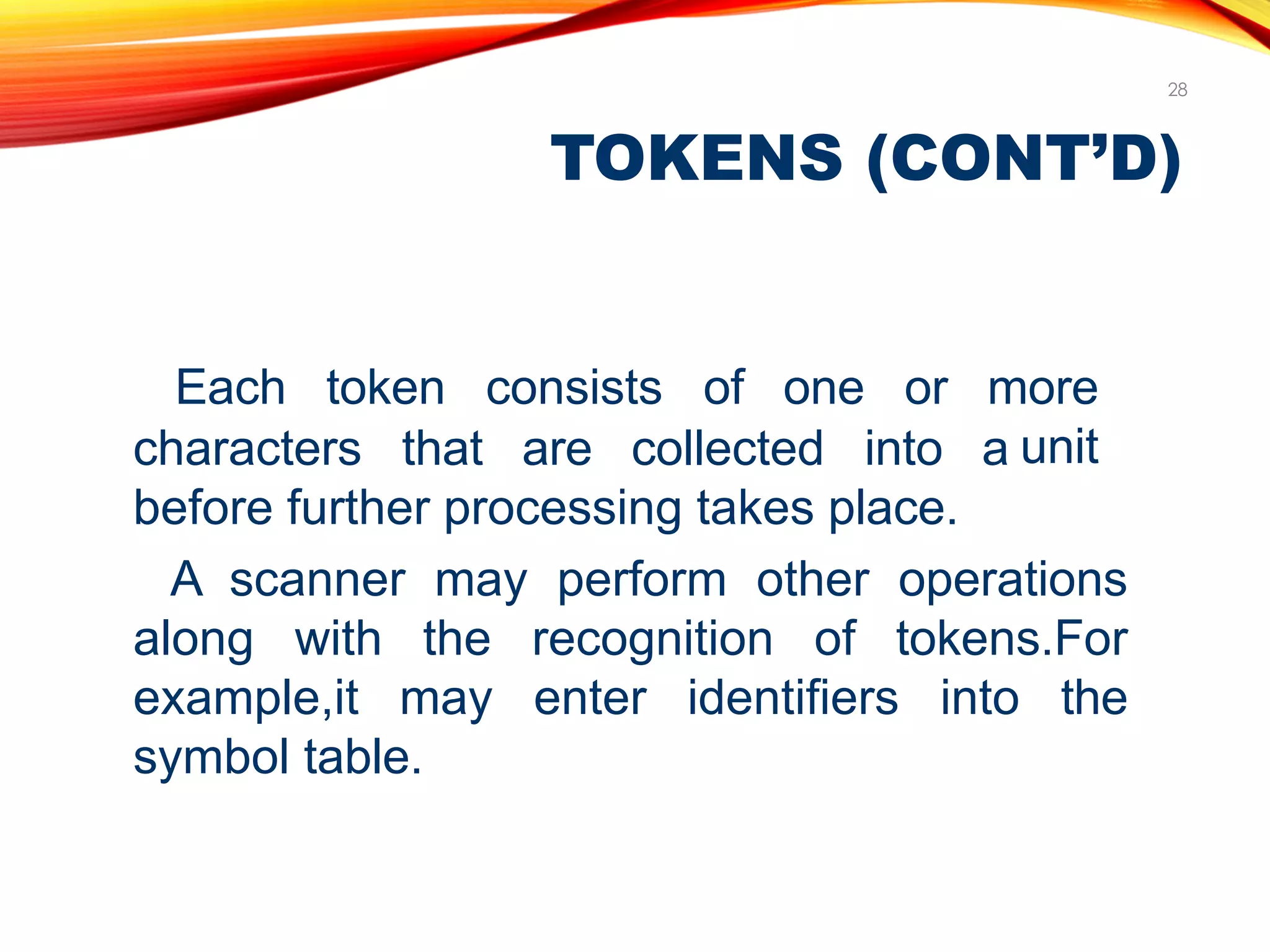 TOKENS (CONT’D)
28
characters that are collected into a
Each token consists of one or more
unit
before further processing takes place.
A scanner may perform other operations
along with the recognition of tokens.For
example,it may enter identifiers into the
symbol table.
 