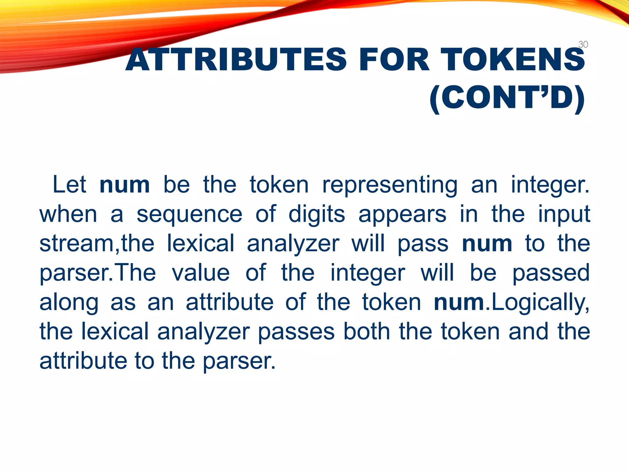 ATTRIBUTES FOR TOKENS
(CONT’D)
30
Let num be the token representing an integer.
when a sequence of digits appears in the input
stream,the lexical analyzer will pass num to the
parser.The value of the integer will be passed
along as an attribute of the token num.Logically,
the lexical analyzer passes both the token and the
attribute to the parser.
 