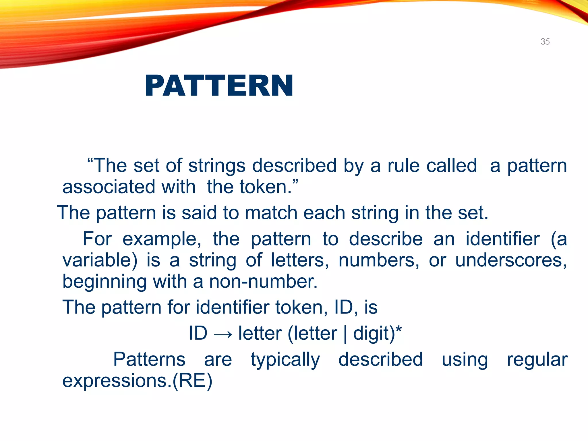 PATTERN
35
“The set of strings described by a rule called a pattern
associated with the token.”
The pattern is said to match each string in the set.
For example, the pattern to describe an identifier (a
variable) is a string of letters, numbers, or underscores,
beginning with a non-number.
The pattern for identifier token, ID, is
ID → letter (letter | digit)*
Patterns are typically described using regular
expressions.(RE)
 