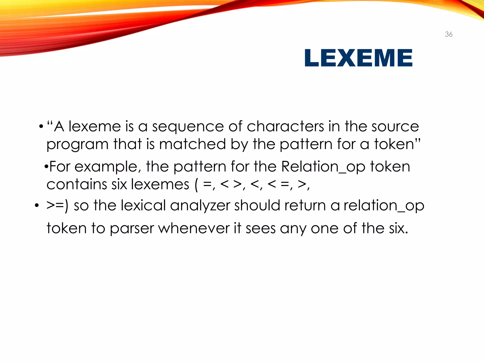 LEXEME
• “A lexeme is a sequence of characters in the source
program that is matched by the pattern for a token”
•For example, the pattern for the Relation_op token
contains six lexemes ( =, < >, <, < =, >,
• >=) so the lexical analyzer should return a relation_op
token to parser whenever it sees any one of the six.
36
 
