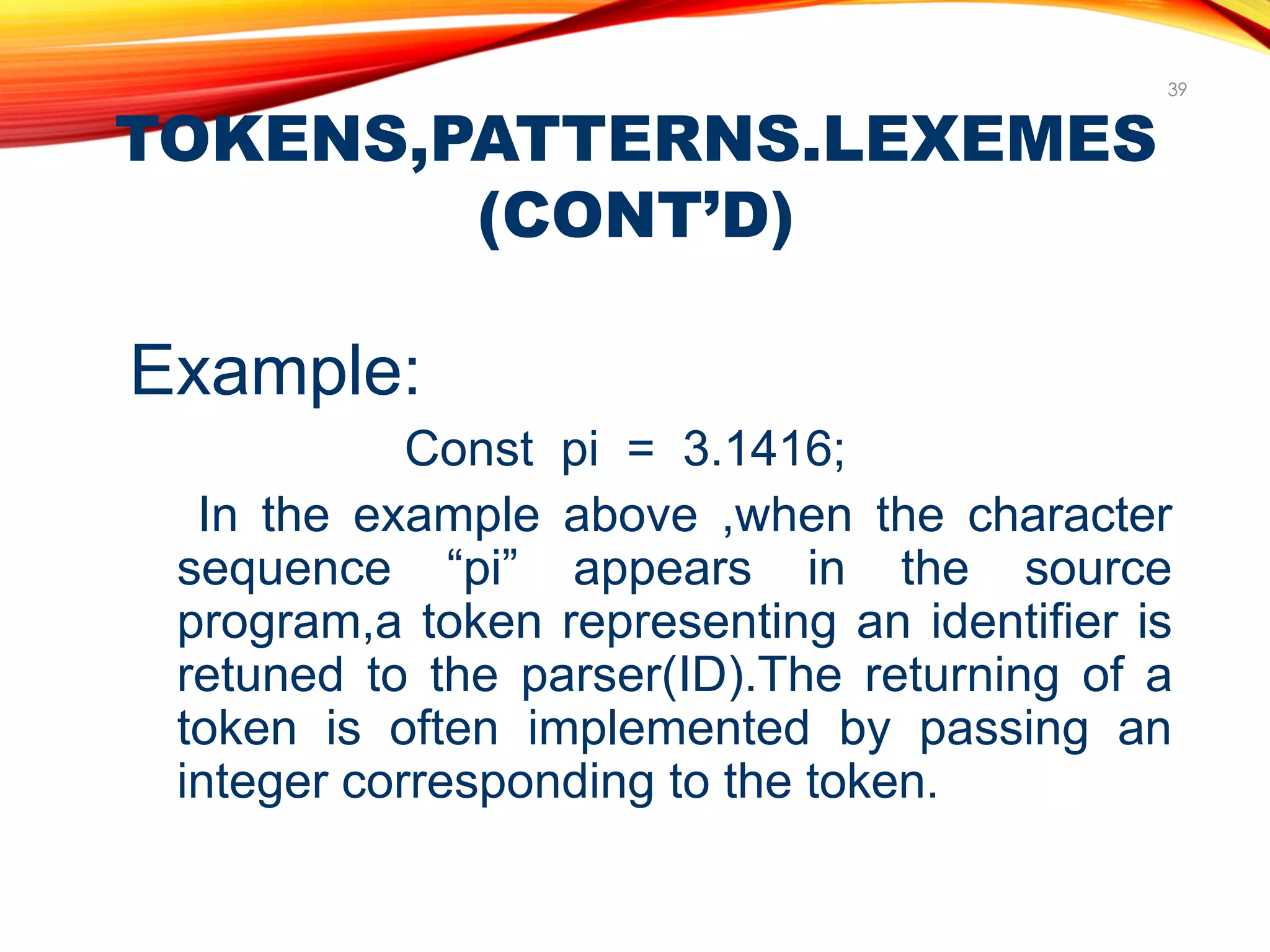 TOKENS,PATTERNS.LEXEMES
(CONT’D)
39
Example:
Const pi = 3.1416;
In the example above ,when the character
sequence “pi” appears in the source
program,a token representing an identifier is
retuned to the parser(ID).The returning of a
token is often implemented by passing an
integer corresponding to the token.
 