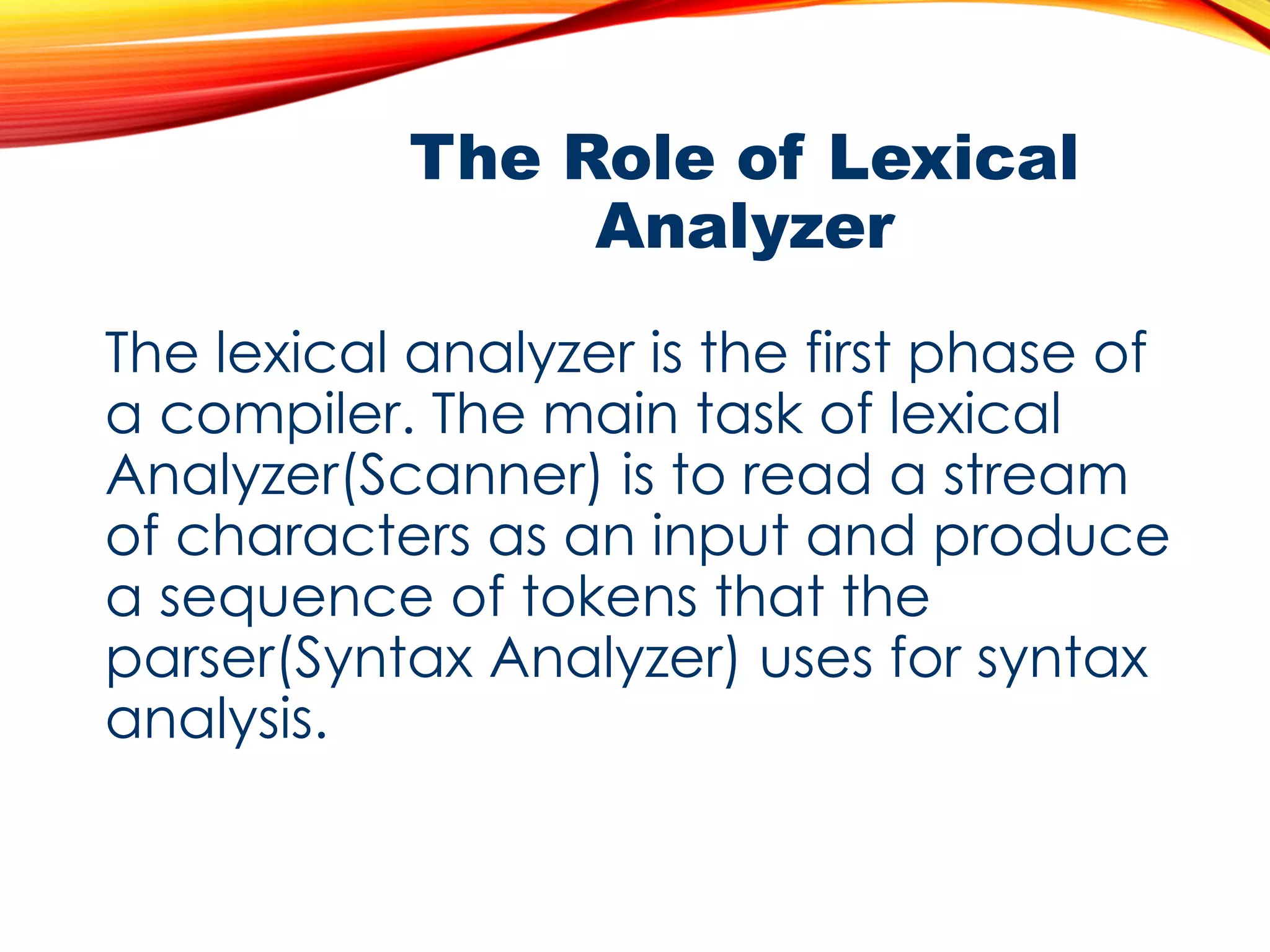The Role of Lexical
Analyzer
The lexical analyzer is the first phase of
a compiler. The main task of lexical
Analyzer(Scanner) is to read a stream
of characters as an input and produce
a sequence of tokens that the
parser(Syntax Analyzer) uses for syntax
analysis.
 
