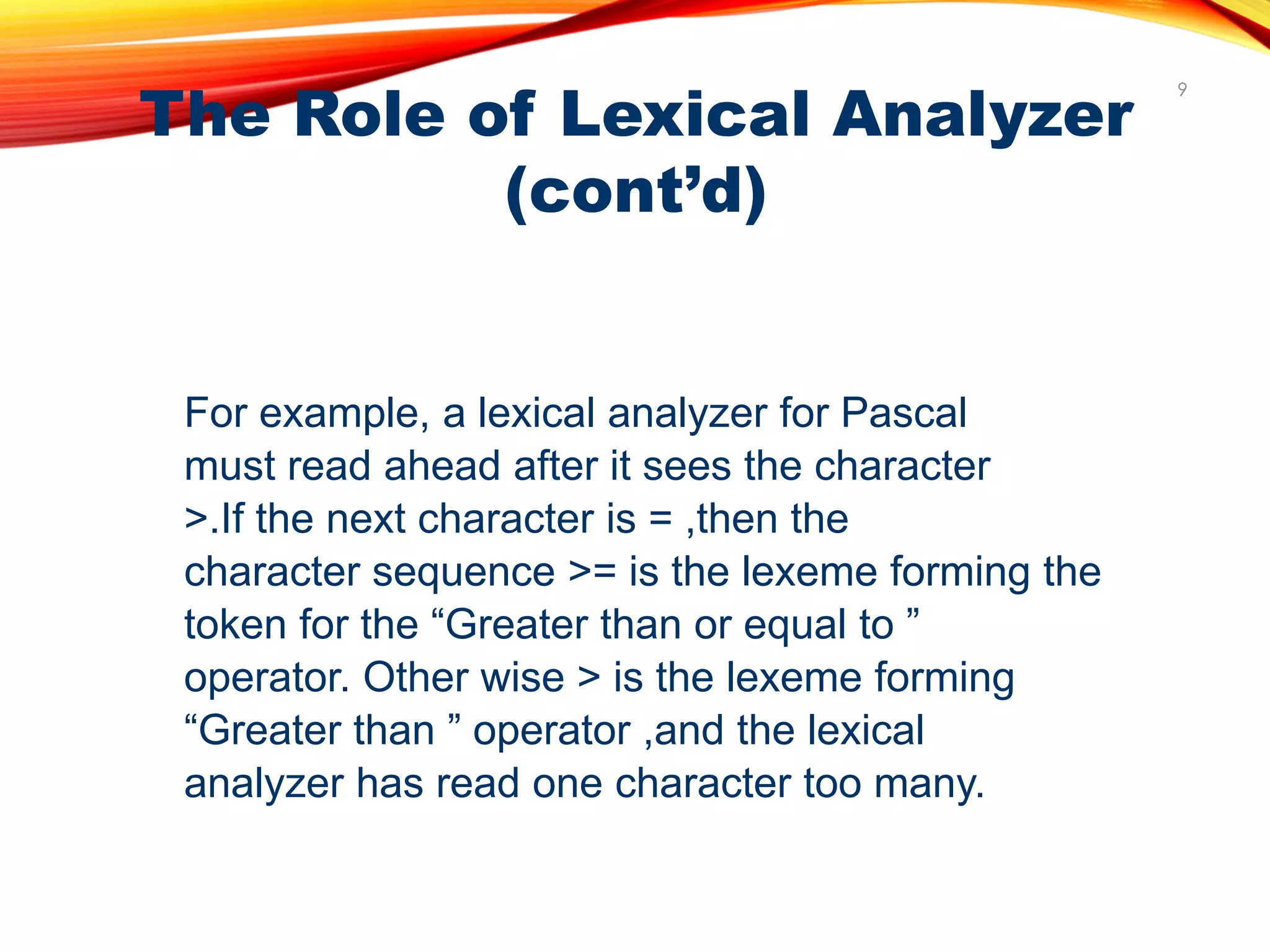 The Role of Lexical Analyzer
(cont’d)
9
For example, a lexical analyzer for Pascal
must read ahead after it sees the character
>.If the next character is = ,then the
character sequence >= is the lexeme forming the
token for the “Greater than or equal to ”
operator. Other wise > is the lexeme forming
“Greater than ” operator ,and the lexical
analyzer has read one character too many.
 