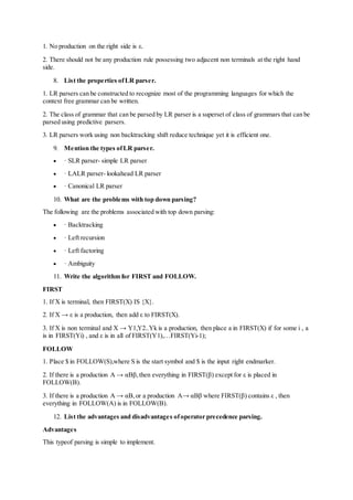 1. No production on the right side is ε.
2. There should not be any production rule possessing two adjacent non terminals at the right hand
side.
8. List the properties ofLR parser.
1. LR parsers can be constructed to recognize most of the programming languages for which the
context free grammar can be written.
2. The class of grammar that can be parsed by LR parser is a superset of class of grammars that can be
parsed using predictive parsers.
3. LR parsers work using non backtracking shift reduce technique yet it is efficient one.
9. Mention the types ofLR parser.
 · SLR parser- simple LR parser
 · LALR parser- lookahead LR parser
 · Canonical LR parser
10. What are the problems with top down parsing?
The following are the problems associated with top down parsing:
 · Backtracking
 · Left recursion
 · Left factoring
 · Ambiguity
11. Write the algorithm for FIRST and FOLLOW.
FIRST
1. If X is terminal, then FIRST(X) IS {X}.
2. If X → ε is a production, then add ε to FIRST(X).
3. If X is non terminal and X → Y1,Y2..Yk is a production, then place a in FIRST(X) if for some i , a
is in FIRST(Yi) , and ε is in all of FIRST(Y1),…FIRST(Yi-1);
FOLLOW
1. Place $ in FOLLOW(S),where S is the start symbol and $ is the input right endmarker.
2. If there is a production A → αBβ,then everything in FIRST(β) except for ε is placed in
FOLLOW(B).
3. If there is a production A → αB,or a production A→ αBβ where FIRST(β) contains ε , then
everything in FOLLOW(A) is in FOLLOW(B).
12. List the advantages and disadvantages ofoperator precedence parsing.
Advantages
This typeof parsing is simple to implement.
 