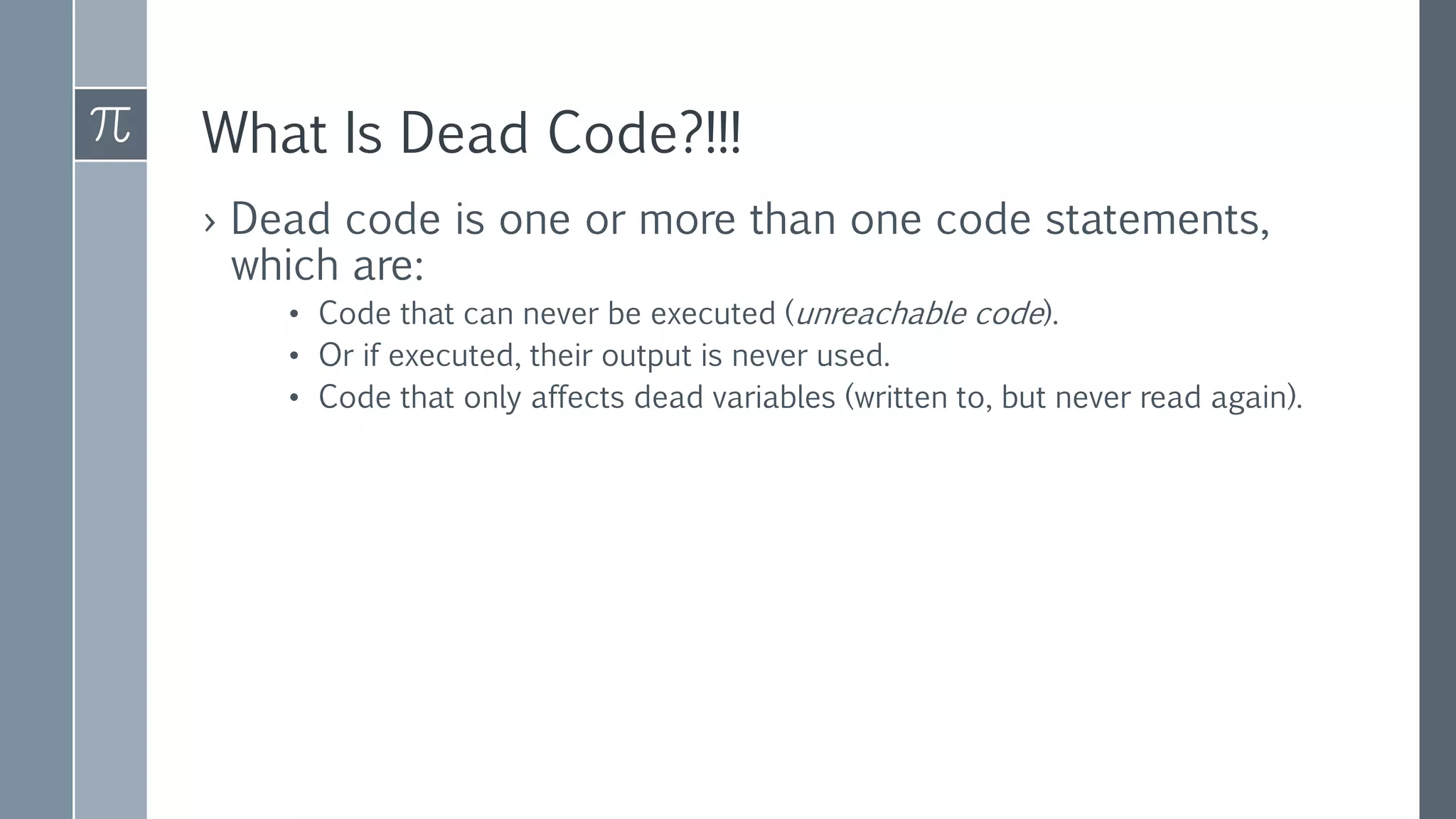 What Is Dead Code?!!!
› Dead code is one or more than one code statements,
which are:
• Code that can never be executed (unreachable code).
• Or if executed, their output is never used.
• Code that only affects dead variables (written to, but never read again).
 