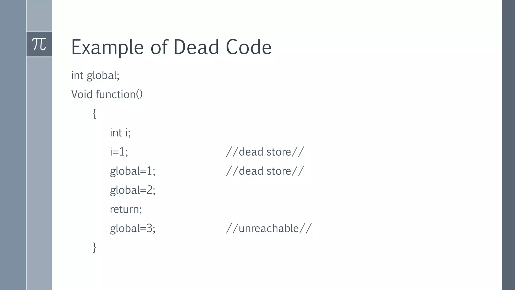 Example of Dead Code
int global;
Void function()
{
int i;
i=1; //dead store//
global=1; //dead store//
global=2;
return;
global=3; //unreachable//
}
 
