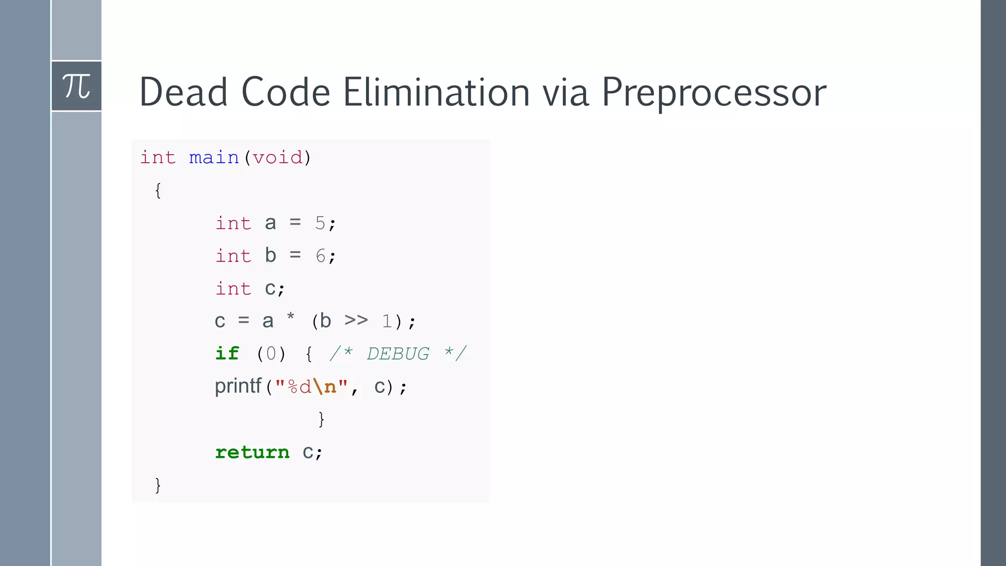 Dead Code Elimination via Preprocessor
int main(void)
{
int a = 5;
int b = 6;
int c;
c = a * (b >> 1);
if (0) { /* DEBUG */
printf("%dn", c);
}
return c;
}
 