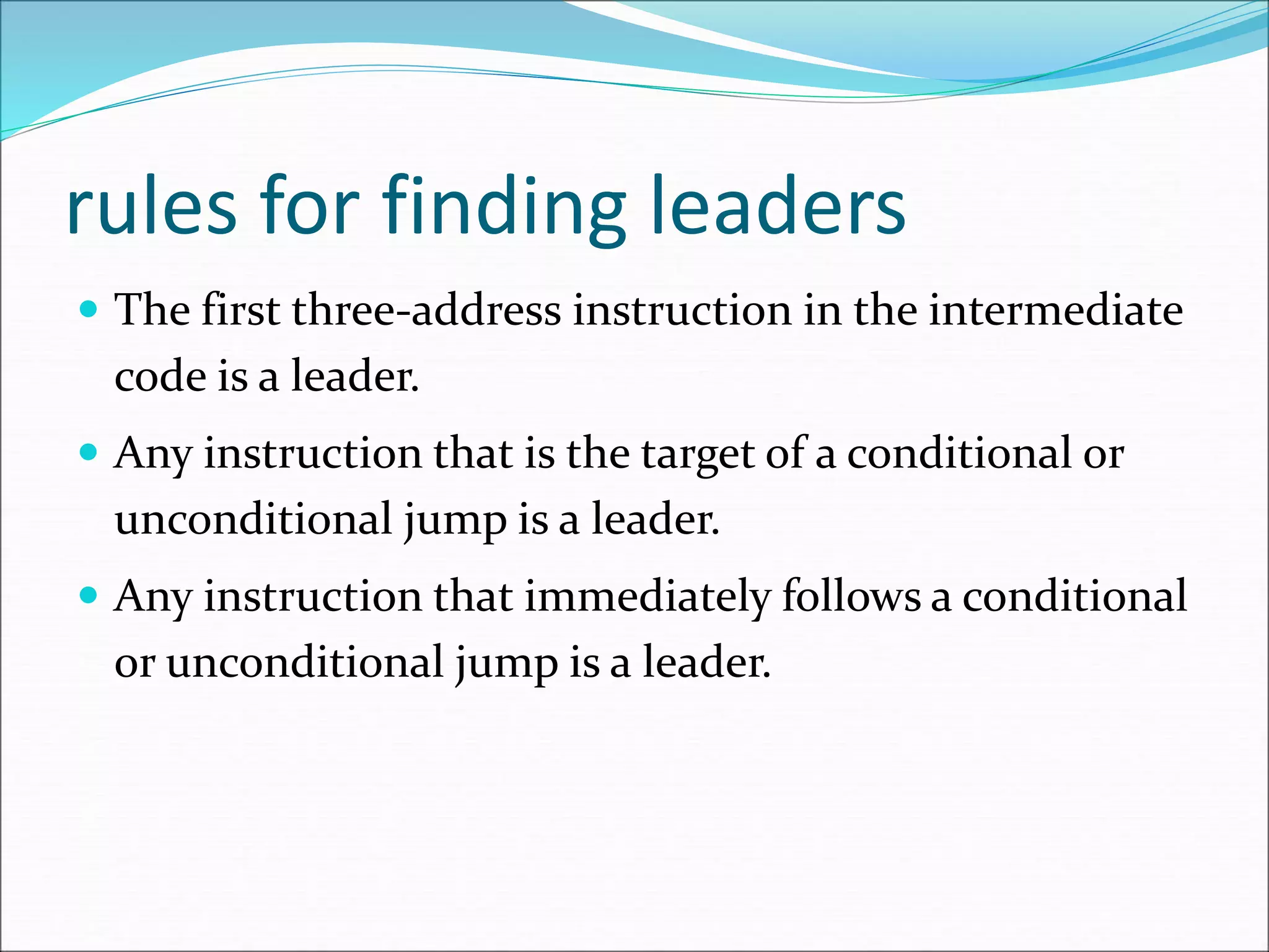 rules for finding leaders
 The first three-address instruction in the intermediate
code is a leader.
 Any instruction that is the target of a conditional or
unconditional jump is a leader.
 Any instruction that immediately follows a conditional
or unconditional jump is a leader.
 
