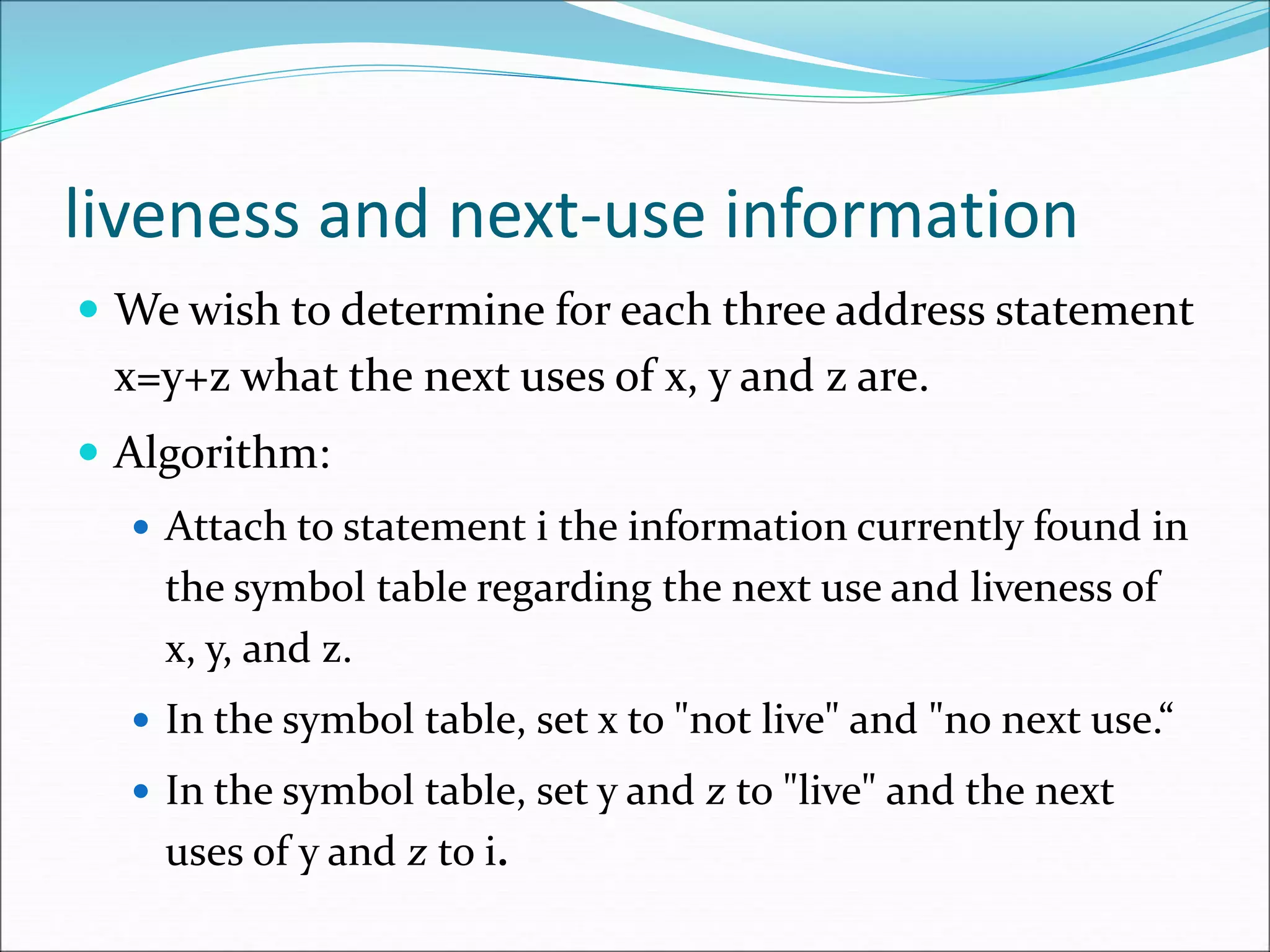 liveness and next-use information
 We wish to determine for each three address statement
x=y+z what the next uses of x, y and z are.
 Algorithm:
 Attach to statement i the information currently found in
the symbol table regarding the next use and liveness of
x, y, and z.
 In the symbol table, set x to "not live" and "no next use.“
 In the symbol table, set y and z to "live" and the next
uses of y and z to i.
 