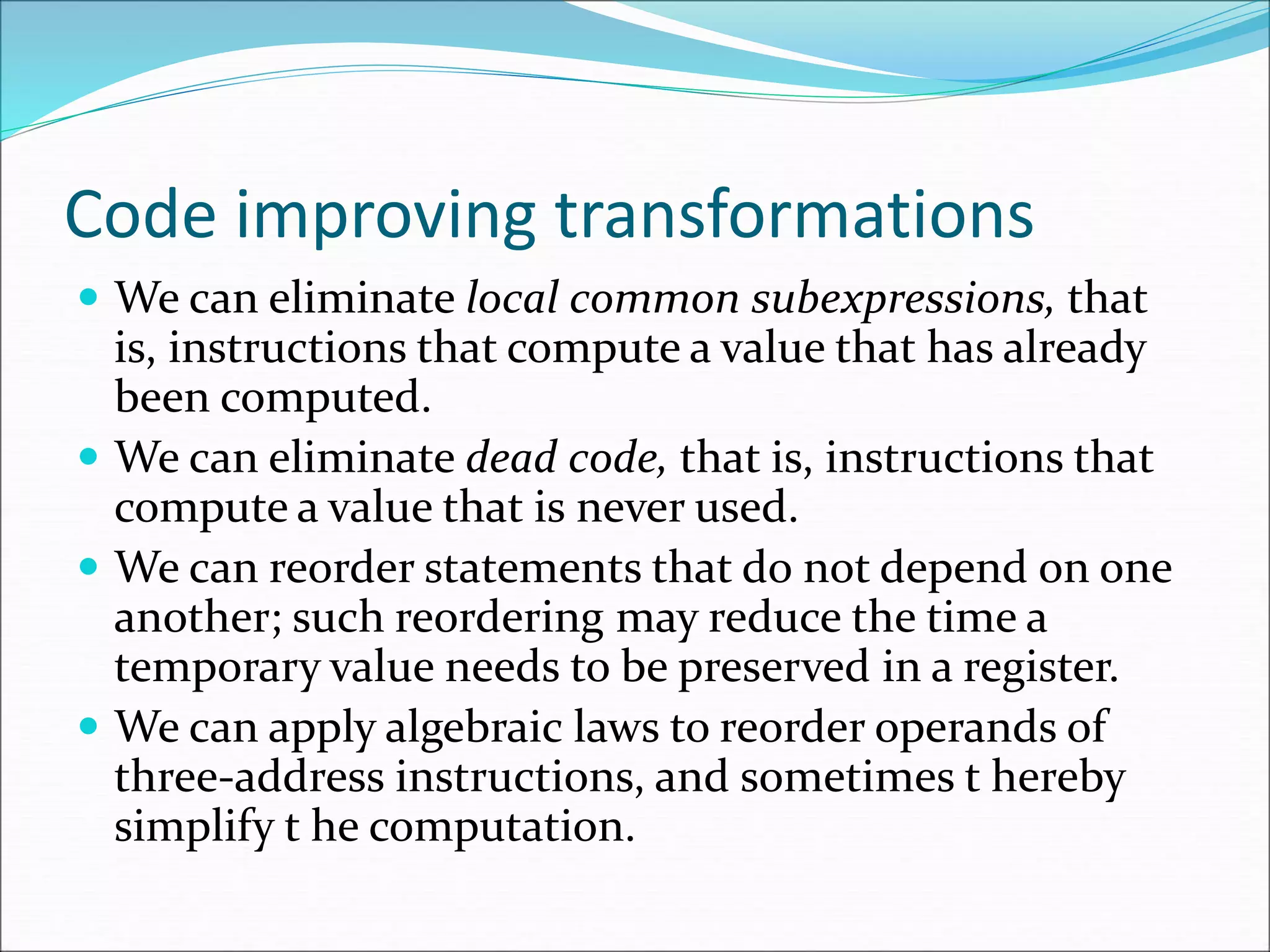 Code improving transformations
 We can eliminate local common subexpressions, that
is, instructions that compute a value that has already
been computed.
 We can eliminate dead code, that is, instructions that
compute a value that is never used.
 We can reorder statements that do not depend on one
another; such reordering may reduce the time a
temporary value needs to be preserved in a register.
 We can apply algebraic laws to reorder operands of
three-address instructions, and sometimes t hereby
simplify t he computation.
 