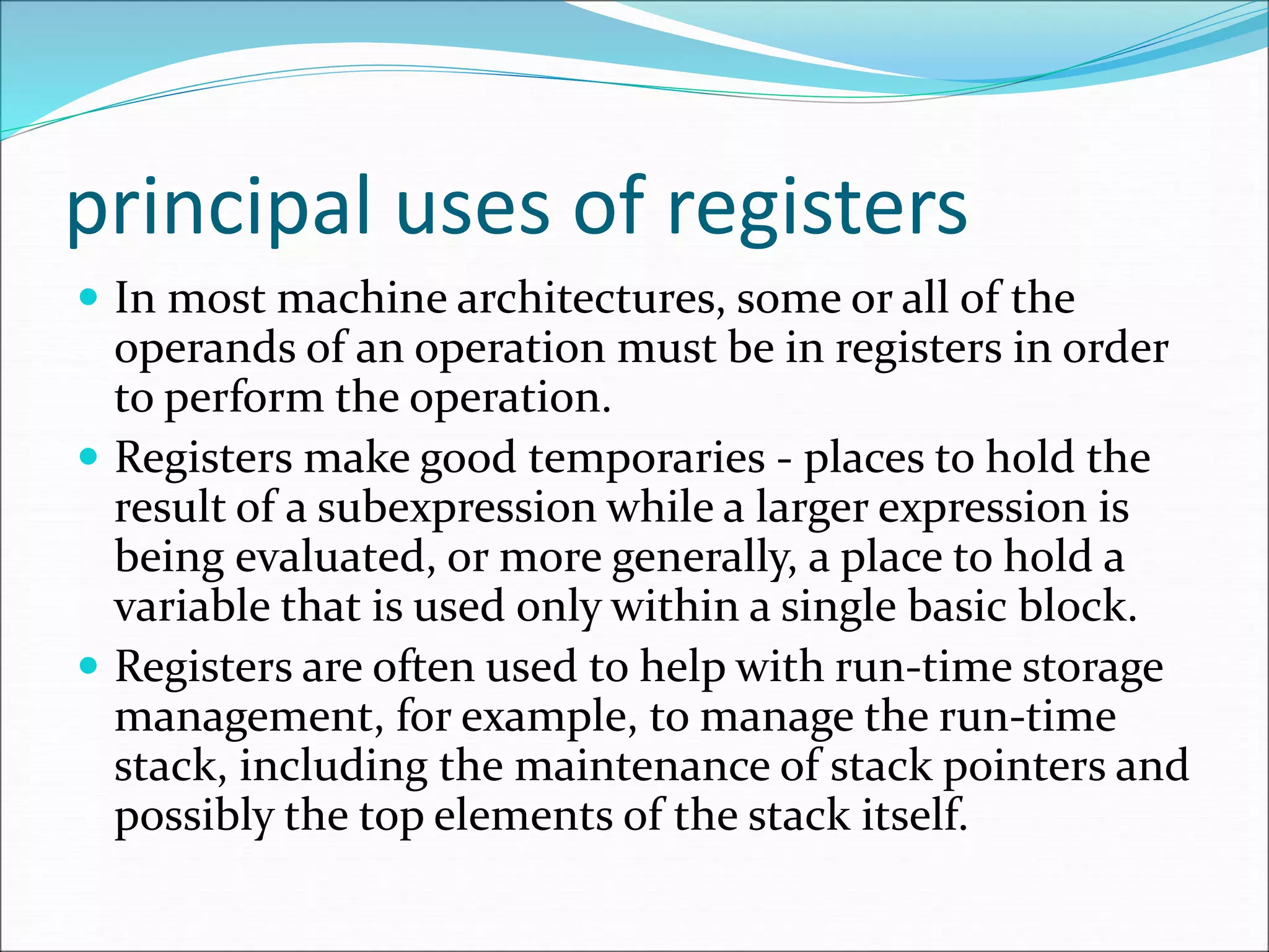 principal uses of registers
 In most machine architectures, some or all of the
operands of an operation must be in registers in order
to perform the operation.
 Registers make good temporaries - places to hold the
result of a subexpression while a larger expression is
being evaluated, or more generally, a place to hold a
variable that is used only within a single basic block.
 Registers are often used to help with run-time storage
management, for example, to manage the run-time
stack, including the maintenance of stack pointers and
possibly the top elements of the stack itself.
 