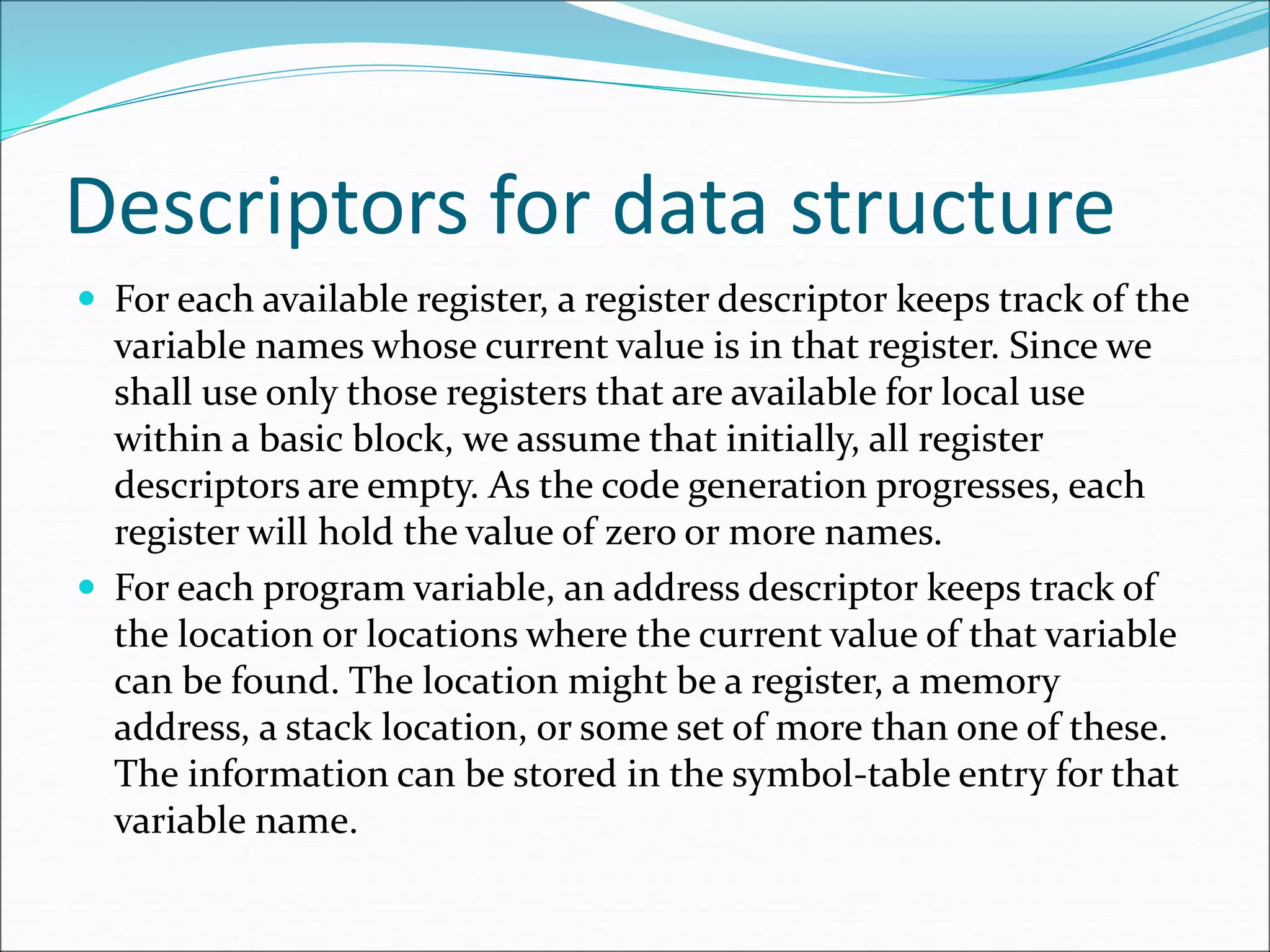 Descriptors for data structure
 For each available register, a register descriptor keeps track of the
variable names whose current value is in that register. Since we
shall use only those registers that are available for local use
within a basic block, we assume that initially, all register
descriptors are empty. As the code generation progresses, each
register will hold the value of zero or more names.
 For each program variable, an address descriptor keeps track of
the location or locations where the current value of that variable
can be found. The location might be a register, a memory
address, a stack location, or some set of more than one of these.
The information can be stored in the symbol-table entry for that
variable name.
 