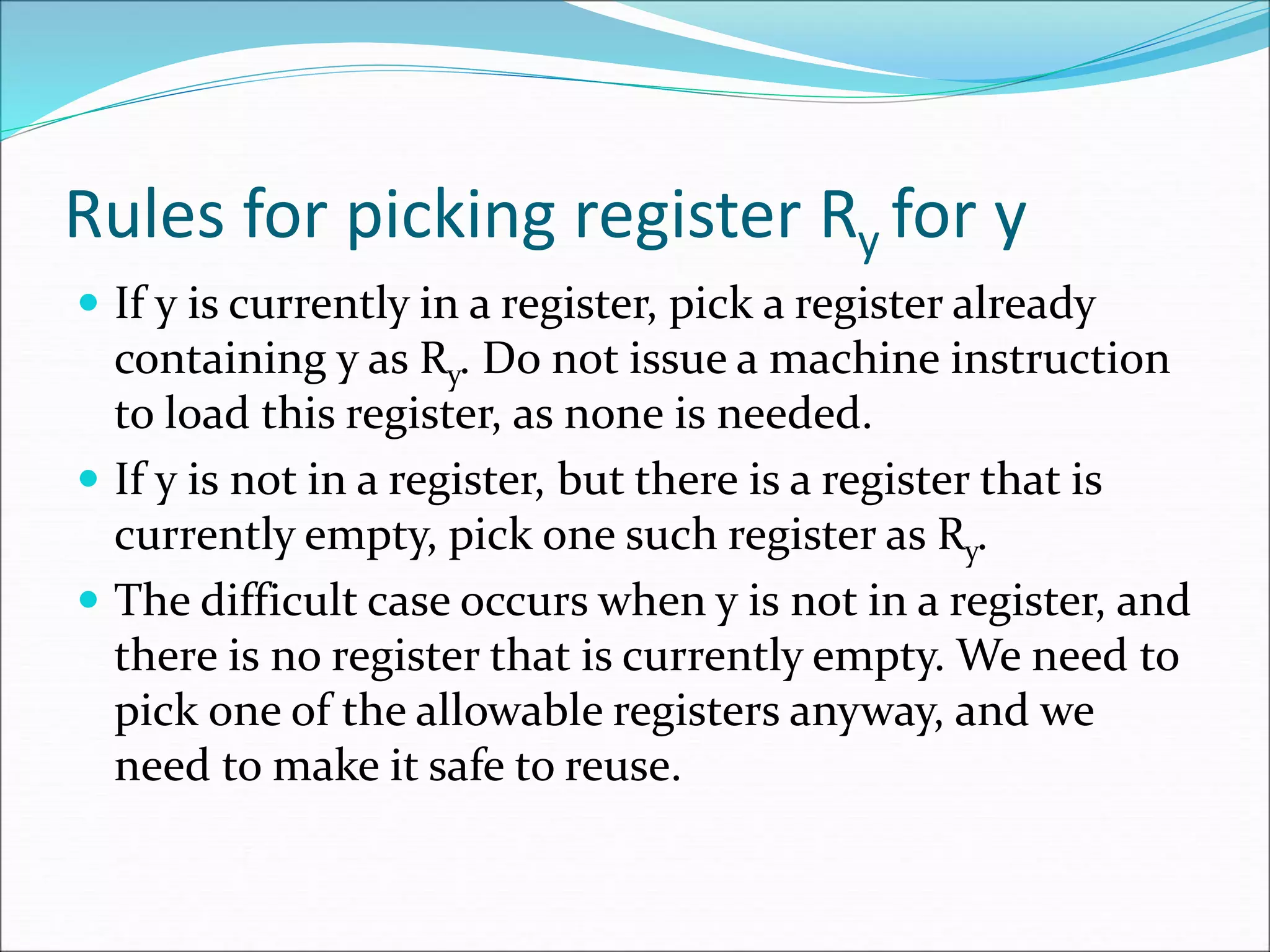 Rules for picking register Ry for y
 If y is currently in a register, pick a register already
containing y as Ry. Do not issue a machine instruction
to load this register, as none is needed.
 If y is not in a register, but there is a register that is
currently empty, pick one such register as Ry.
 The difficult case occurs when y is not in a register, and
there is no register that is currently empty. We need to
pick one of the allowable registers anyway, and we
need to make it safe to reuse.
 
