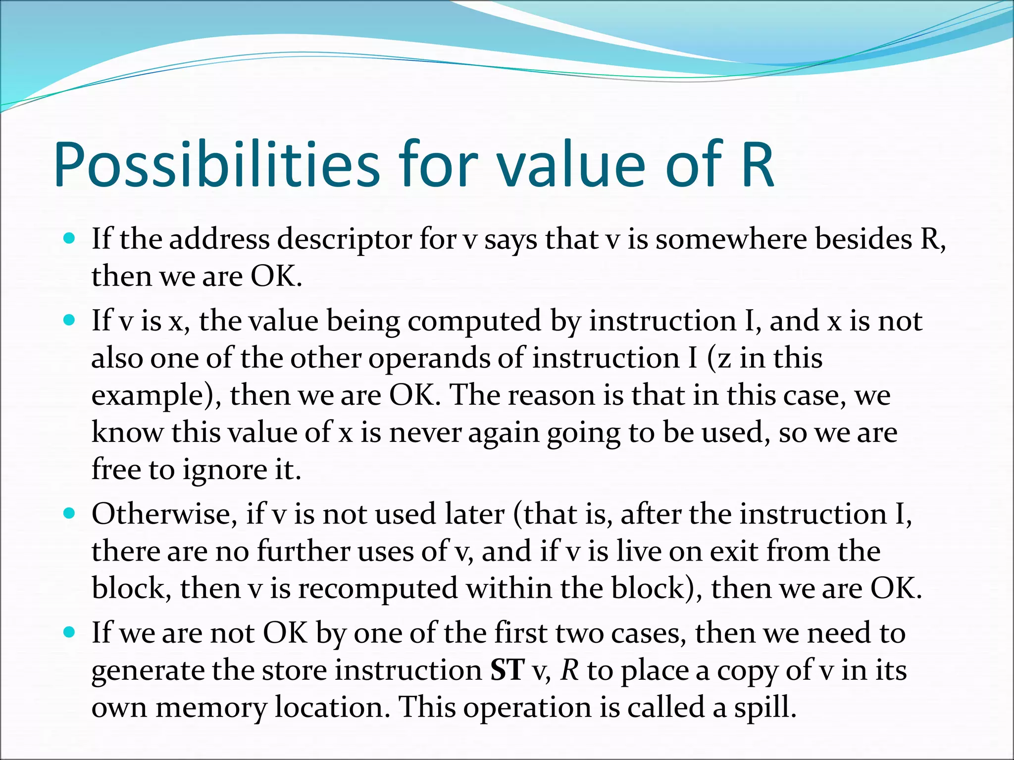 Possibilities for value of R
 If the address descriptor for v says that v is somewhere besides R,
then we are OK.
 If v is x, the value being computed by instruction I, and x is not
also one of the other operands of instruction I (z in this
example), then we are OK. The reason is that in this case, we
know this value of x is never again going to be used, so we are
free to ignore it.
 Otherwise, if v is not used later (that is, after the instruction I,
there are no further uses of v, and if v is live on exit from the
block, then v is recomputed within the block), then we are OK.
 If we are not OK by one of the first two cases, then we need to
generate the store instruction ST v, R to place a copy of v in its
own memory location. This operation is called a spill.
 