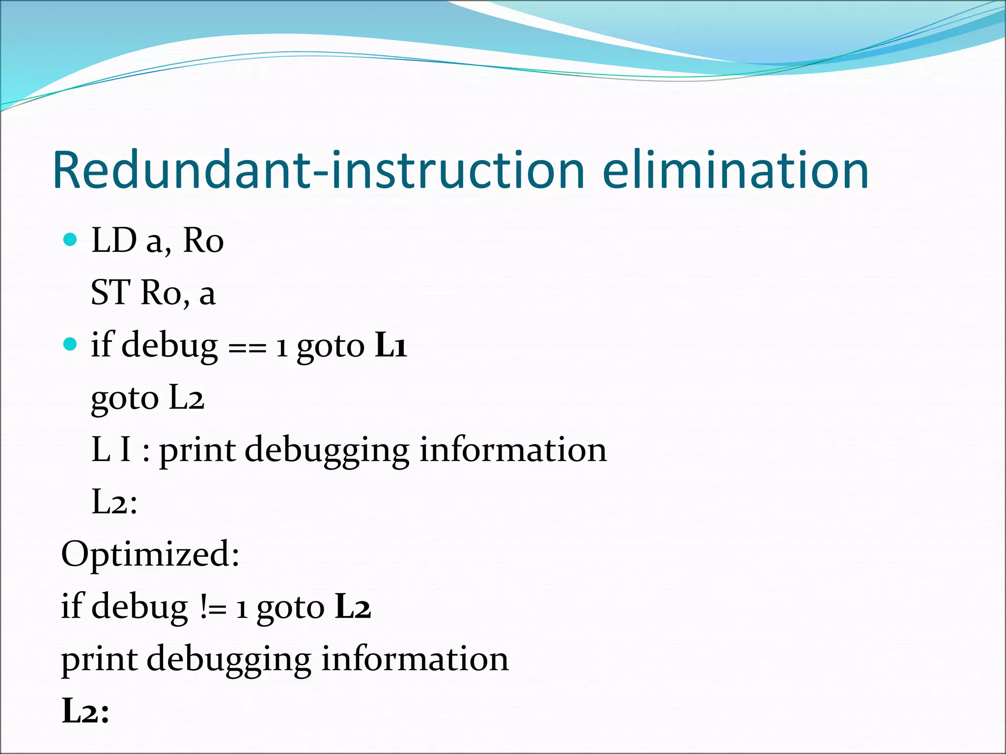 Redundant-instruction elimination
 LD a, R0
ST R0, a
 if debug == 1 goto L1
goto L2
L I : print debugging information
L2:
Optimized:
if debug != 1 goto L2
print debugging information
L2:
 