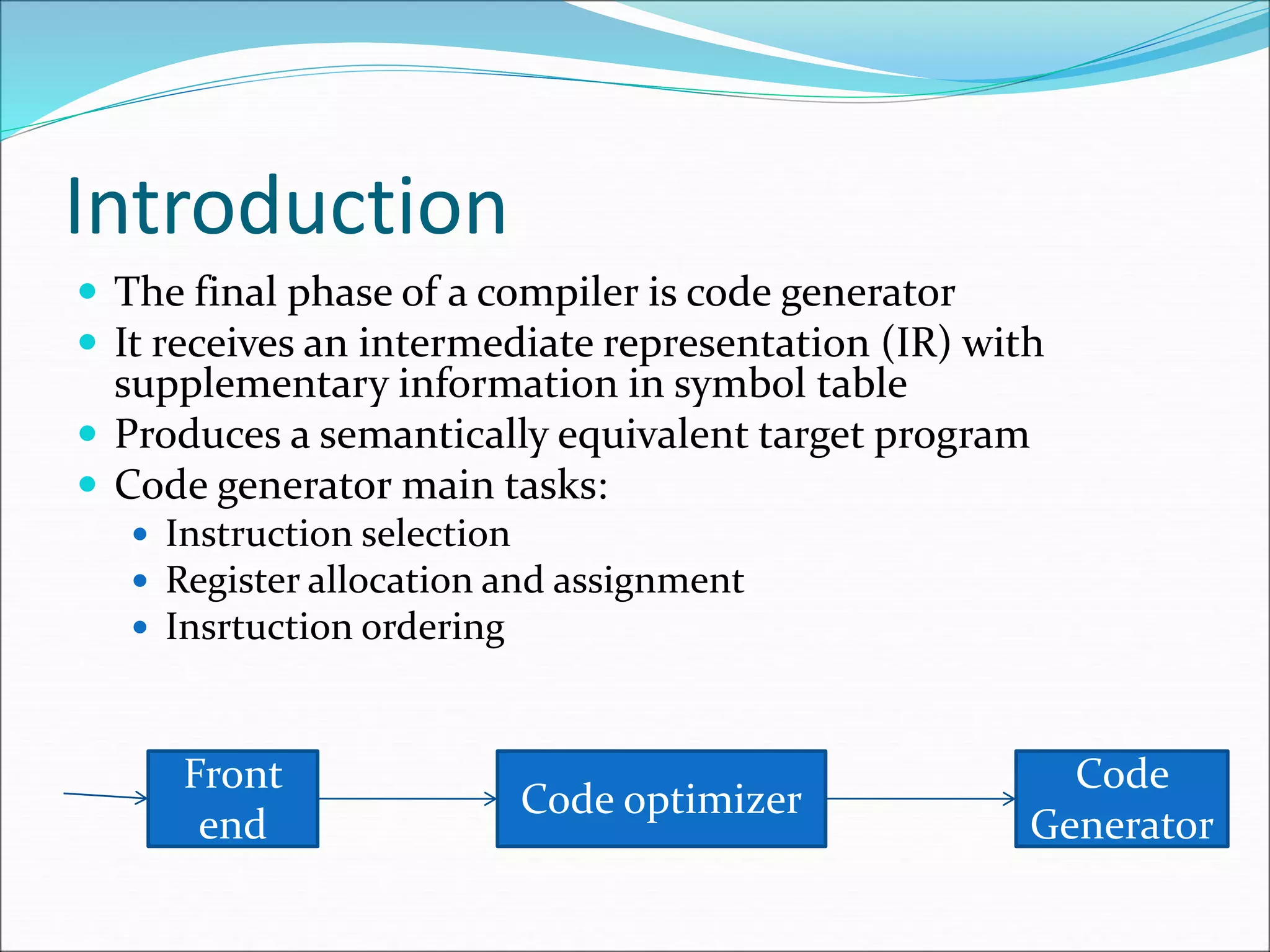 Introduction
 The final phase of a compiler is code generator
 It receives an intermediate representation (IR) with
supplementary information in symbol table
 Produces a semantically equivalent target program
 Code generator main tasks:
 Instruction selection
 Register allocation and assignment
 Insrtuction ordering
Front
end
Code optimizer
Code
Generator
 